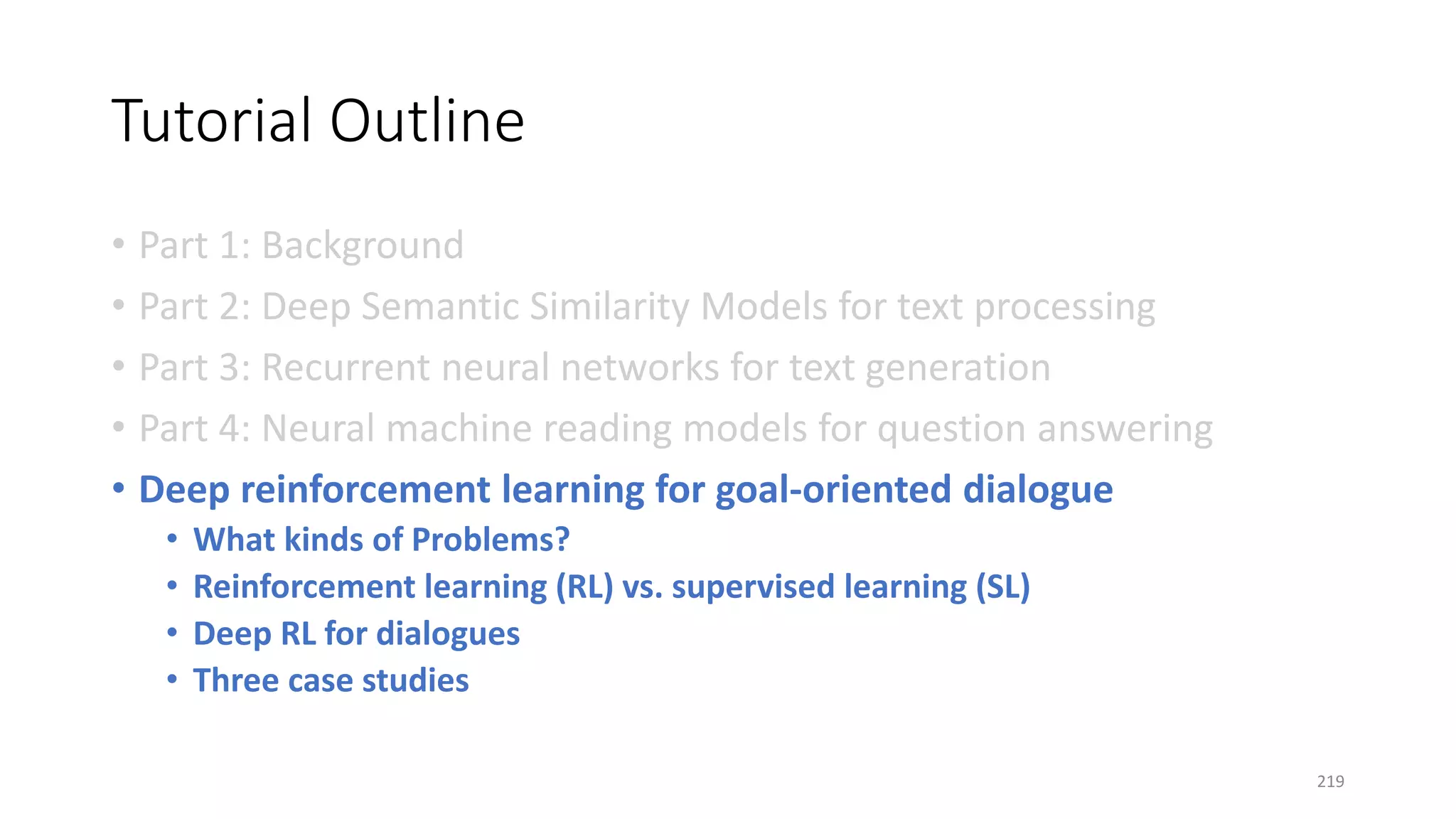 Tutorial Outline
• Part 1: Background
• Part 2: Deep Semantic Similarity Models for text processing
• Part 3: Recurrent neural networks for text generation
• Part 4: Neural machine reading models for question answering
• Deep reinforcement learning for goal-oriented dialogue
• What kinds of Problems?
• Reinforcement learning (RL) vs. supervised learning (SL)
• Deep RL for dialogues
• Three case studies
219
 