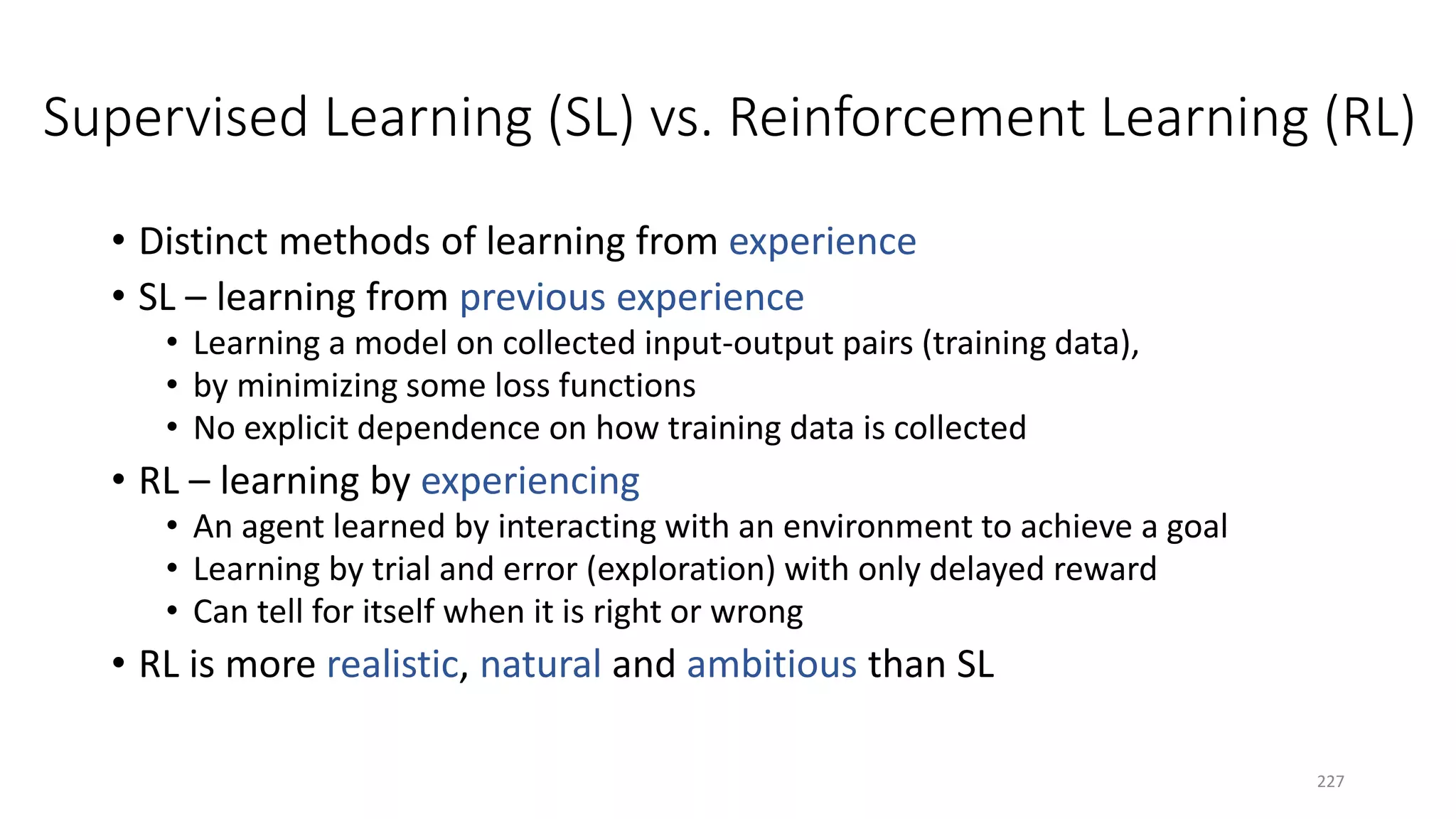 Supervised Learning (SL) vs. Reinforcement Learning (RL)
• Distinct methods of learning from experience
• SL – learning from previous experience
• Learning a model on collected input-output pairs (training data),
• by minimizing some loss functions
• No explicit dependence on how training data is collected
• RL – learning by experiencing
• An agent learned by interacting with an environment to achieve a goal
• Learning by trial and error (exploration) with only delayed reward
• Can tell for itself when it is right or wrong
• RL is more realistic, natural and ambitious than SL
227
 