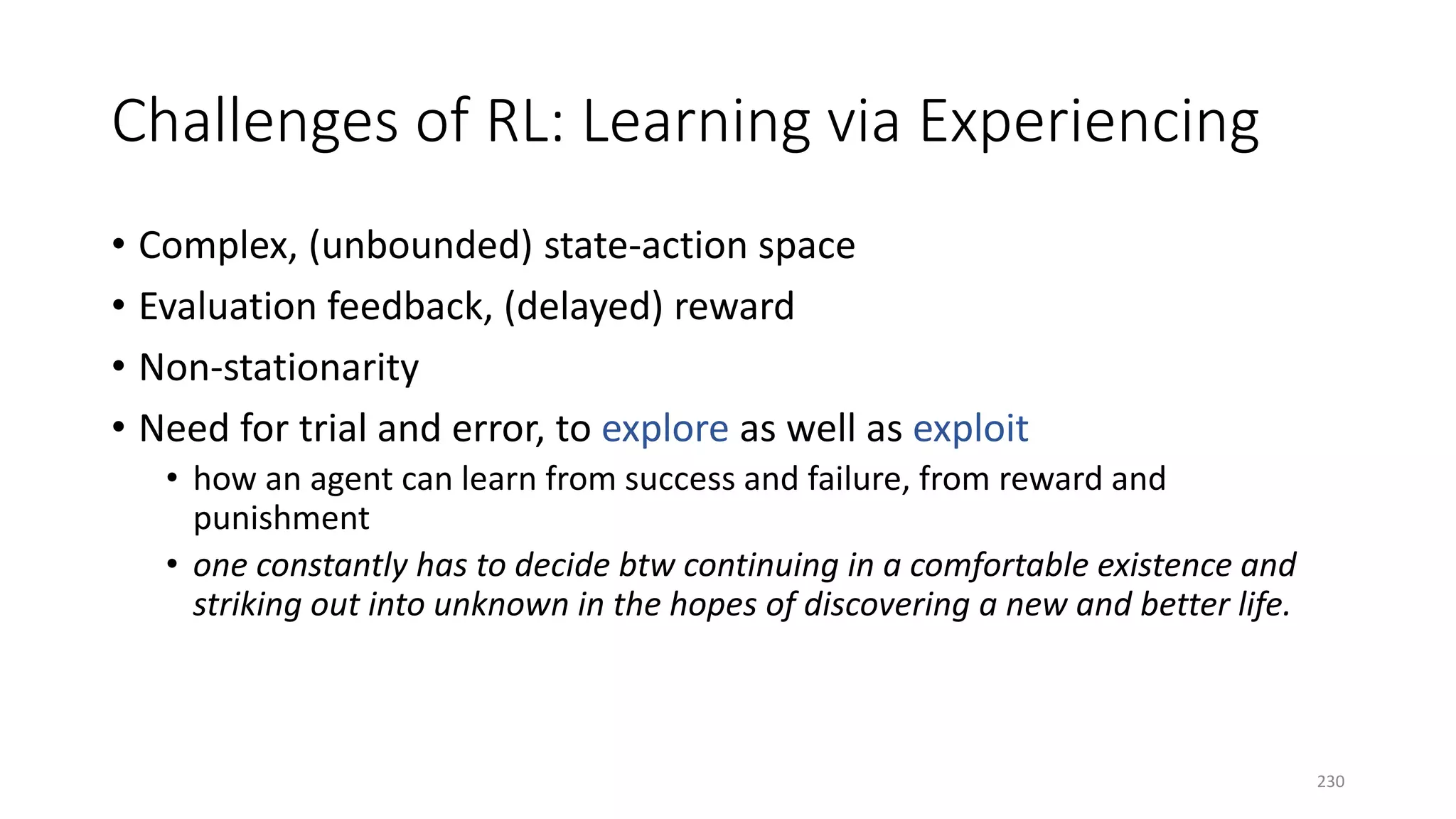 Challenges of RL: Learning via Experiencing
• Complex, (unbounded) state-action space
• Evaluation feedback, (delayed) reward
• Non-stationarity
• Need for trial and error, to explore as well as exploit
• how an agent can learn from success and failure, from reward and
punishment
• one constantly has to decide btw continuing in a comfortable existence and
striking out into unknown in the hopes of discovering a new and better life.
230
 