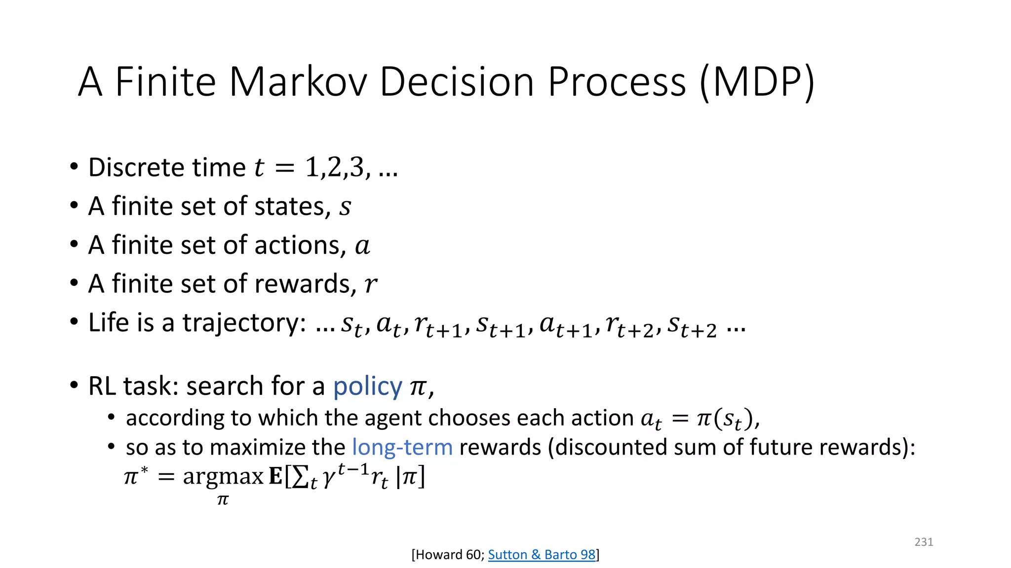 A Finite Markov Decision Process (MDP)
• Discrete time 𝑡𝑡 = 1,2,3, …
• A finite set of states, 𝑠𝑠
• A finite set of actions, 𝑎𝑎
• A finite set of rewards, 𝑟𝑟
• Life is a trajectory: … 𝑠𝑠𝑡𝑡, 𝑎𝑎𝑡𝑡, 𝑟𝑟𝑡𝑡+1, 𝑠𝑠𝑡𝑡+1, 𝑎𝑎𝑡𝑡+1, 𝑟𝑟𝑡𝑡+2, 𝑠𝑠𝑡𝑡+2 …
• RL task: search for a policy 𝜋𝜋,
• according to which the agent chooses each action 𝑎𝑎𝑡𝑡 = 𝜋𝜋(𝑠𝑠𝑡𝑡),
• so as to maximize the long-term rewards (discounted sum of future rewards):
𝜋𝜋∗ = argmax
𝜋𝜋
𝐄𝐄 ∑𝑡𝑡 𝛾𝛾𝑡𝑡−1 𝑟𝑟𝑡𝑡 |𝜋𝜋
[Howard 60; Sutton & Barto 98]
231
 