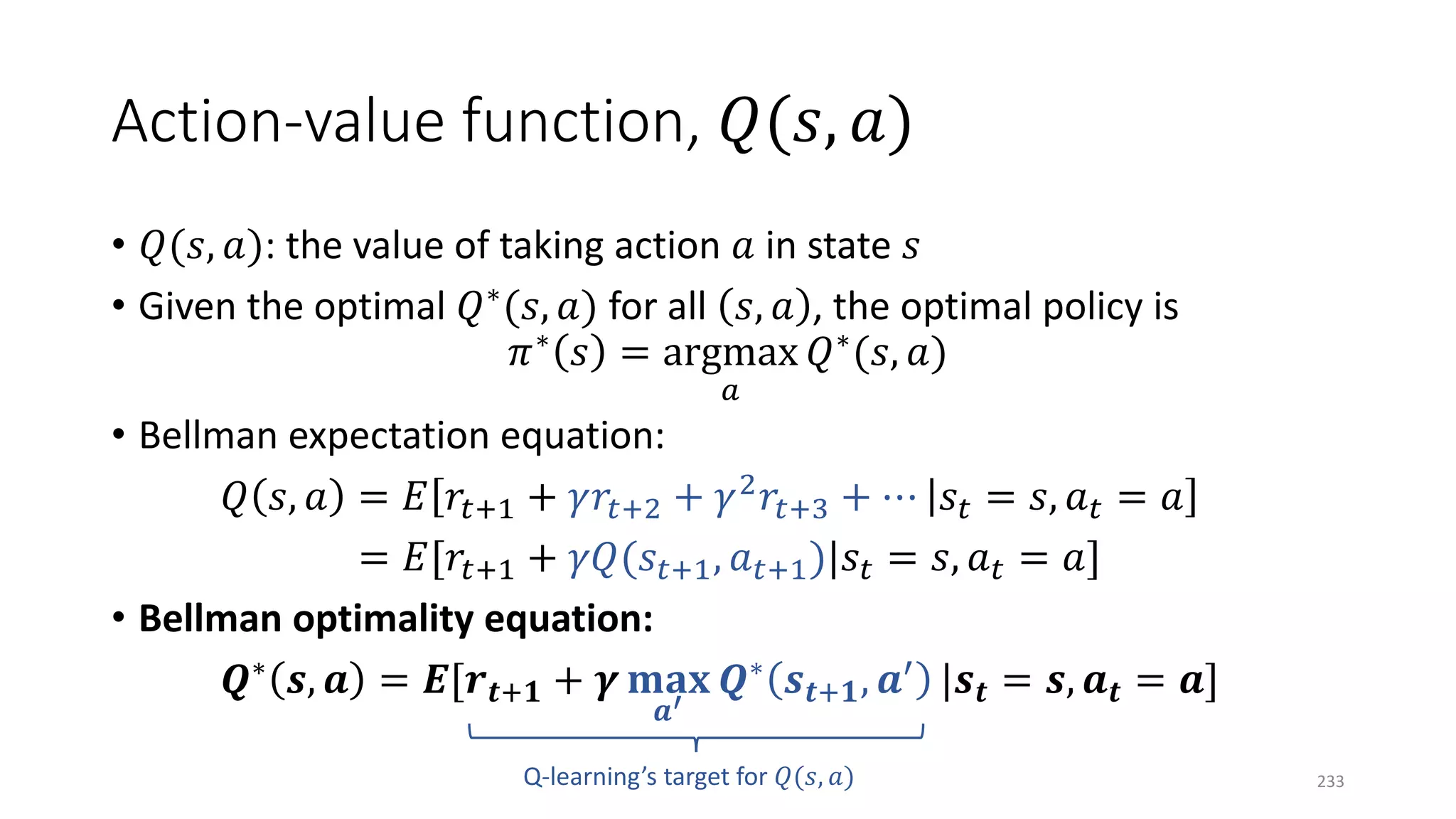Action-value function, 𝑄𝑄(𝑠𝑠, 𝑎𝑎)
• 𝑄𝑄(𝑠𝑠, 𝑎𝑎): the value of taking action 𝑎𝑎 in state 𝑠𝑠
• Given the optimal 𝑄𝑄∗(𝑠𝑠, 𝑎𝑎) for all 𝑠𝑠, 𝑎𝑎 , the optimal policy is
𝜋𝜋∗ 𝑠𝑠 = argmax
𝑎𝑎
𝑄𝑄∗(𝑠𝑠, 𝑎𝑎)
• Bellman expectation equation:
𝑄𝑄 𝑠𝑠, 𝑎𝑎 = 𝐸𝐸 𝑟𝑟𝑡𝑡+1 + 𝛾𝛾𝑟𝑟𝑡𝑡+2 + 𝛾𝛾2 𝑟𝑟𝑡𝑡+3 + ⋯ 𝑠𝑠𝑡𝑡 = 𝑠𝑠, 𝑎𝑎𝑡𝑡 = 𝑎𝑎
= 𝐸𝐸[𝑟𝑟𝑡𝑡+1 + 𝛾𝛾𝛾𝛾(𝑠𝑠𝑡𝑡+1, 𝑎𝑎𝑡𝑡+1)|𝑠𝑠𝑡𝑡 = 𝑠𝑠, 𝑎𝑎𝑡𝑡 = 𝑎𝑎]
• Bellman optimality equation:
𝑸𝑸∗
𝒔𝒔, 𝒂𝒂 = 𝑬𝑬[𝒓𝒓𝒕𝒕+𝟏𝟏 + 𝜸𝜸 𝐦𝐦𝐦𝐦𝐦𝐦
𝒂𝒂′
𝑸𝑸∗
𝒔𝒔𝒕𝒕+𝟏𝟏, 𝒂𝒂′
|𝒔𝒔𝒕𝒕 = 𝒔𝒔, 𝒂𝒂𝒕𝒕 = 𝒂𝒂]
Q-learning’s target for 𝑄𝑄(𝑠𝑠, 𝑎𝑎) 233
 