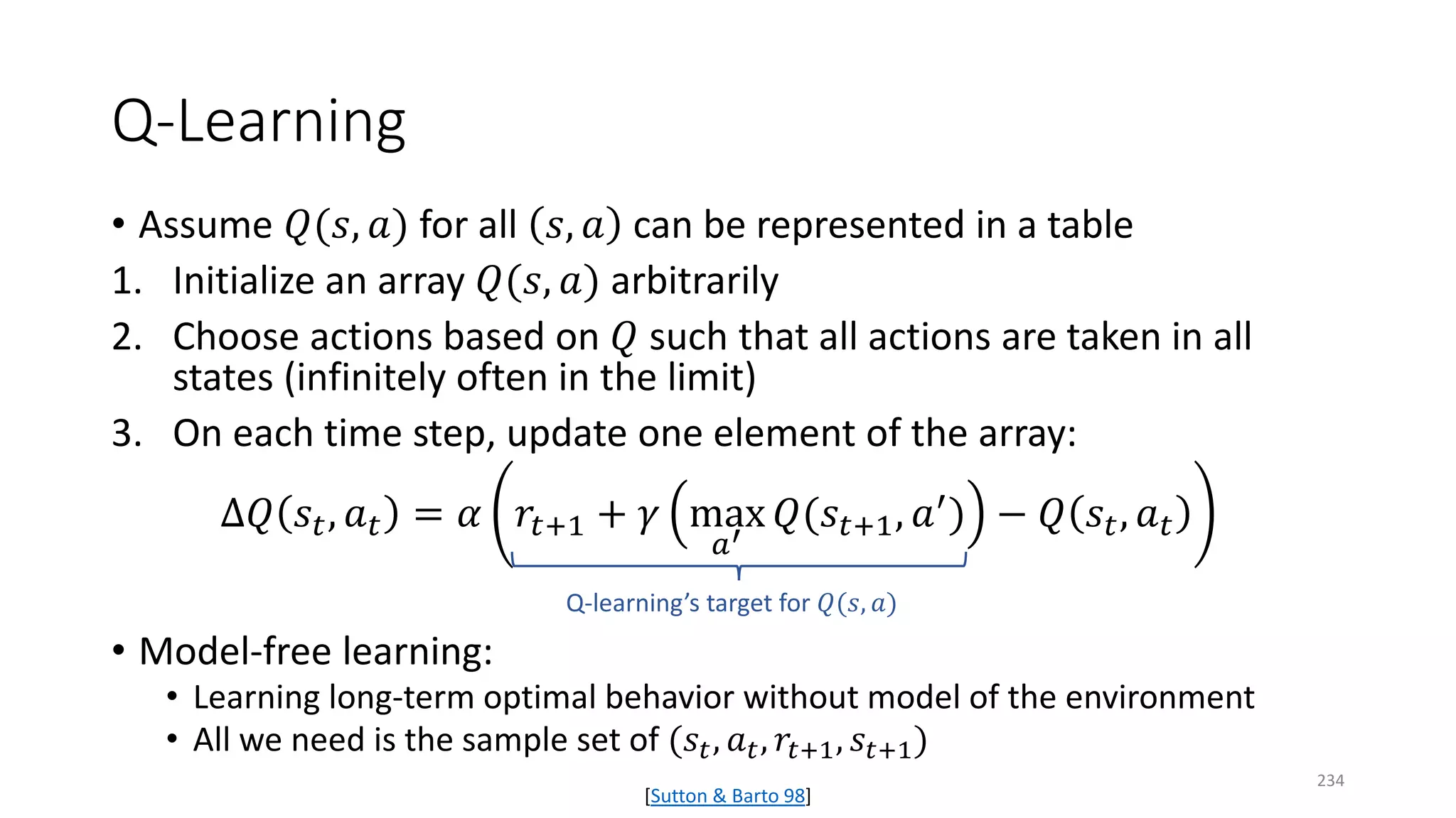 Q-Learning
• Assume 𝑄𝑄(𝑠𝑠, 𝑎𝑎) for all 𝑠𝑠, 𝑎𝑎 can be represented in a table
1. Initialize an array 𝑄𝑄(𝑠𝑠, 𝑎𝑎) arbitrarily
2. Choose actions based on 𝑄𝑄 such that all actions are taken in all
states (infinitely often in the limit)
3. On each time step, update one element of the array:
∆𝑄𝑄 𝑠𝑠𝑡𝑡, 𝑎𝑎𝑡𝑡 = 𝛼𝛼 𝑟𝑟𝑡𝑡+1 + 𝛾𝛾 max
𝑎𝑎′
𝑄𝑄(𝑠𝑠𝑡𝑡+1, 𝑎𝑎′) − 𝑄𝑄 𝑠𝑠𝑡𝑡, 𝑎𝑎𝑡𝑡
• Model-free learning:
• Learning long-term optimal behavior without model of the environment
• All we need is the sample set of (𝑠𝑠𝑡𝑡, 𝑎𝑎𝑡𝑡, 𝑟𝑟𝑡𝑡+1, 𝑠𝑠𝑡𝑡+1)
Q-learning’s target for 𝑄𝑄(𝑠𝑠, 𝑎𝑎)
[Sutton & Barto 98]
234
 