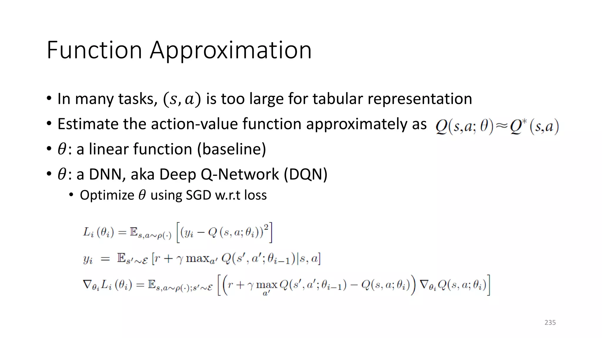 Function Approximation
• In many tasks, (𝑠𝑠, 𝑎𝑎) is too large for tabular representation
• Estimate the action-value function approximately as
• 𝜃𝜃: a linear function (baseline)
• 𝜃𝜃: a DNN, aka Deep Q-Network (DQN)
• Optimize 𝜃𝜃 using SGD w.r.t loss
235
 