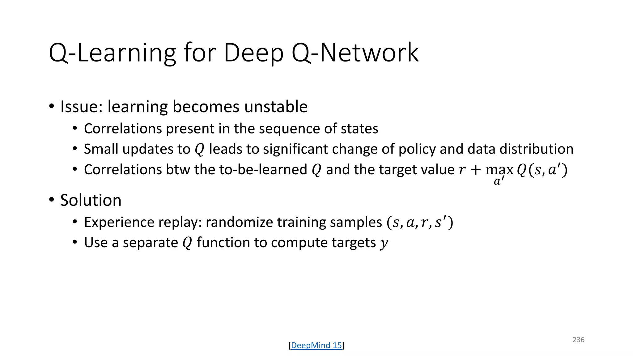 Q-Learning for Deep Q-Network
• Issue: learning becomes unstable
• Correlations present in the sequence of states
• Small updates to 𝑄𝑄 leads to significant change of policy and data distribution
• Correlations btw the to-be-learned 𝑄𝑄 and the target value 𝑟𝑟 + max
𝑎𝑎′
𝑄𝑄(𝑠𝑠, 𝑎𝑎′)
• Solution
• Experience replay: randomize training samples (𝑠𝑠, 𝑎𝑎, 𝑟𝑟, 𝑠𝑠′)
• Use a separate 𝑄𝑄 function to compute targets 𝑦𝑦
[DeepMind 15]
236
 