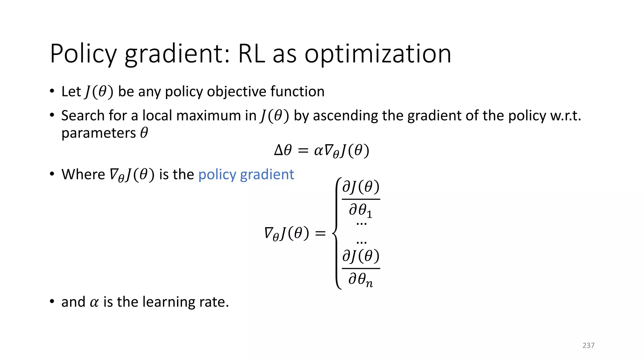 Policy gradient: RL as optimization
• Let 𝐽𝐽(𝜃𝜃) be any policy objective function
• Search for a local maximum in 𝐽𝐽(𝜃𝜃) by ascending the gradient of the policy w.r.t.
parameters 𝜃𝜃
∆𝜃𝜃 = 𝛼𝛼𝛻𝛻𝜃𝜃 𝐽𝐽(𝜃𝜃)
• Where 𝛻𝛻𝜃𝜃 𝐽𝐽(𝜃𝜃) is the policy gradient
𝛻𝛻𝜃𝜃 𝐽𝐽 𝜃𝜃 =
𝜕𝜕𝜕𝜕 𝜃𝜃
𝜕𝜕𝜃𝜃1
…
…
𝜕𝜕𝜕𝜕 𝜃𝜃
𝜕𝜕𝜃𝜃𝑛𝑛
• and 𝛼𝛼 is the learning rate.
237
 
