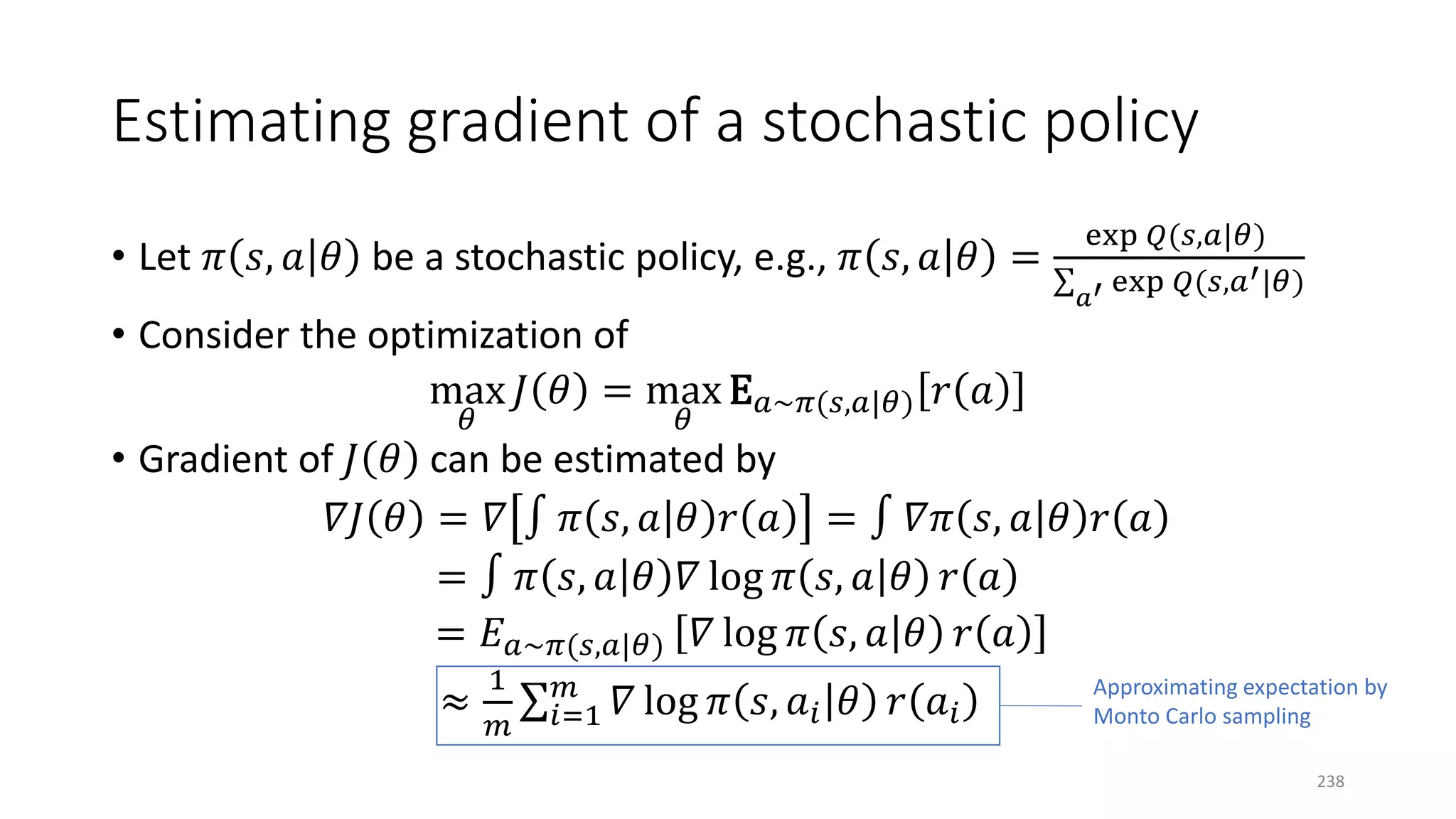Estimating gradient of a stochastic policy
• Let 𝜋𝜋 𝑠𝑠, 𝑎𝑎 𝜃𝜃 be a stochastic policy, e.g., 𝜋𝜋 𝑠𝑠, 𝑎𝑎 𝜃𝜃 =
exp 𝑄𝑄(𝑠𝑠,𝑎𝑎|𝜃𝜃)
∑
𝑎𝑎′ exp 𝑄𝑄(𝑠𝑠,𝑎𝑎′|𝜃𝜃)
• Consider the optimization of
max
𝜃𝜃
𝐽𝐽 𝜃𝜃 = max
𝜃𝜃
E𝑎𝑎~𝜋𝜋(𝑠𝑠,𝑎𝑎|𝜃𝜃) 𝑟𝑟 𝑎𝑎
• Gradient of 𝐽𝐽 𝜃𝜃 can be estimated by
𝛻𝛻𝐽𝐽 𝜃𝜃 = 𝛻𝛻 ∫ 𝜋𝜋 𝑠𝑠, 𝑎𝑎 𝜃𝜃 𝑟𝑟 𝑎𝑎 = ∫ 𝛻𝛻𝜋𝜋 𝑠𝑠, 𝑎𝑎 𝜃𝜃 𝑟𝑟 𝑎𝑎
= ∫ 𝜋𝜋 𝑠𝑠, 𝑎𝑎 𝜃𝜃 𝛻𝛻 log 𝜋𝜋 𝑠𝑠, 𝑎𝑎 𝜃𝜃 𝑟𝑟 𝑎𝑎
= 𝐸𝐸𝑎𝑎~𝜋𝜋(𝑠𝑠,𝑎𝑎|𝜃𝜃) 𝛻𝛻 log 𝜋𝜋 𝑠𝑠, 𝑎𝑎 𝜃𝜃 𝑟𝑟 𝑎𝑎
≈
1
𝑚𝑚
∑𝑖𝑖=1
𝑚𝑚
𝛻𝛻 log 𝜋𝜋 𝑠𝑠, 𝑎𝑎𝑖𝑖 𝜃𝜃 𝑟𝑟 𝑎𝑎𝑖𝑖
Approximating expectation by
Monto Carlo sampling
238
 