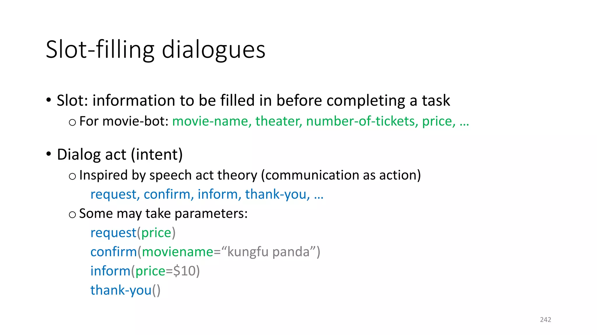 Slot-filling dialogues
• Slot: information to be filled in before completing a task
o For movie-bot: movie-name, theater, number-of-tickets, price, …
• Dialog act (intent)
o Inspired by speech act theory (communication as action)
request, confirm, inform, thank-you, …
o Some may take parameters:
request(price)
confirm(moviename=“kungfu panda”)
inform(price=$10)
thank-you()
242
 
