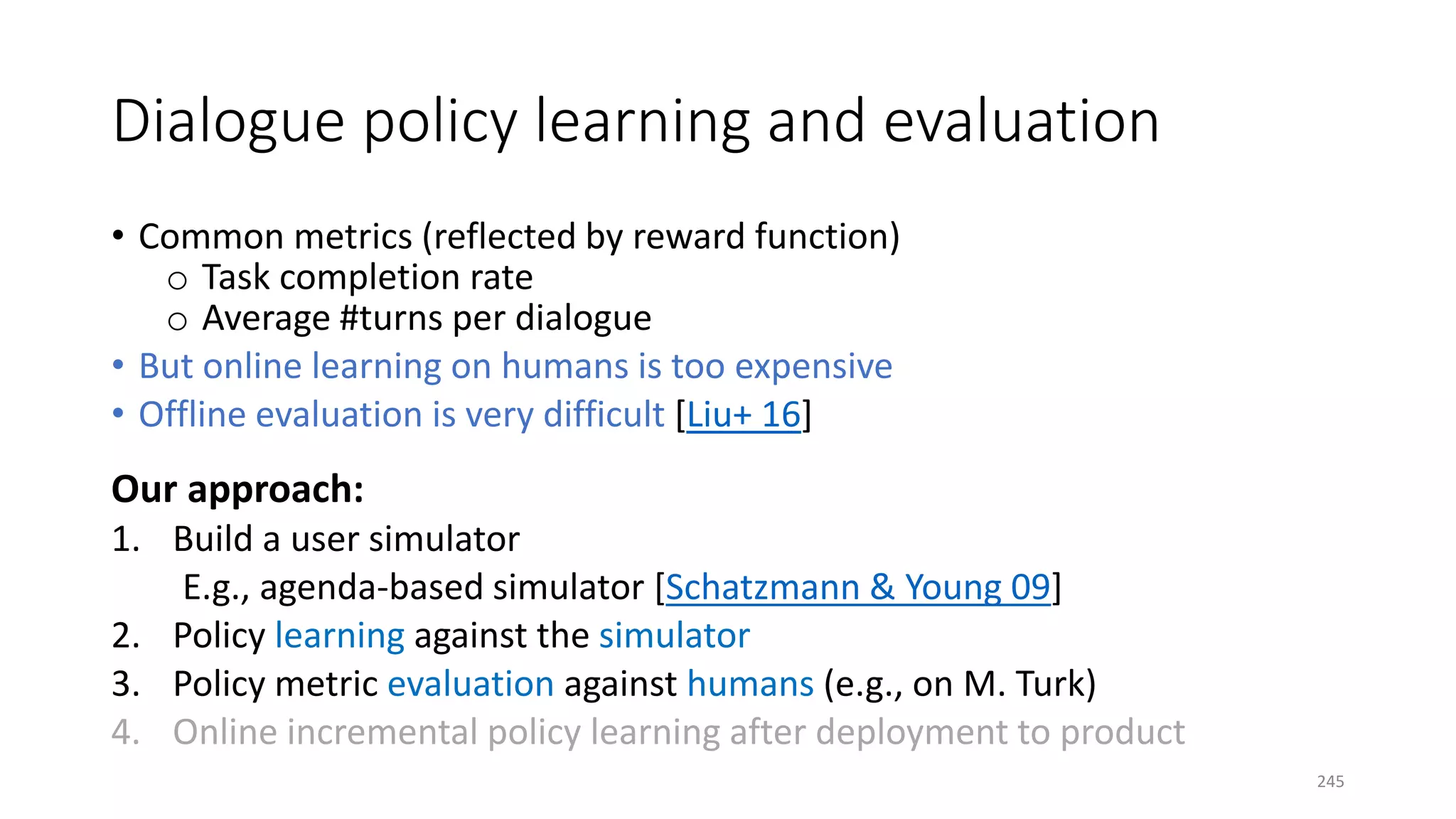 Dialogue policy learning and evaluation
• Common metrics (reflected by reward function)
o Task completion rate
o Average #turns per dialogue
• But online learning on humans is too expensive
• Offline evaluation is very difficult [Liu+ 16]
Our approach:
1. Build a user simulator
E.g., agenda-based simulator [Schatzmann & Young 09]
2. Policy learning against the simulator
3. Policy metric evaluation against humans (e.g., on M. Turk)
4. Online incremental policy learning after deployment to product
245
 