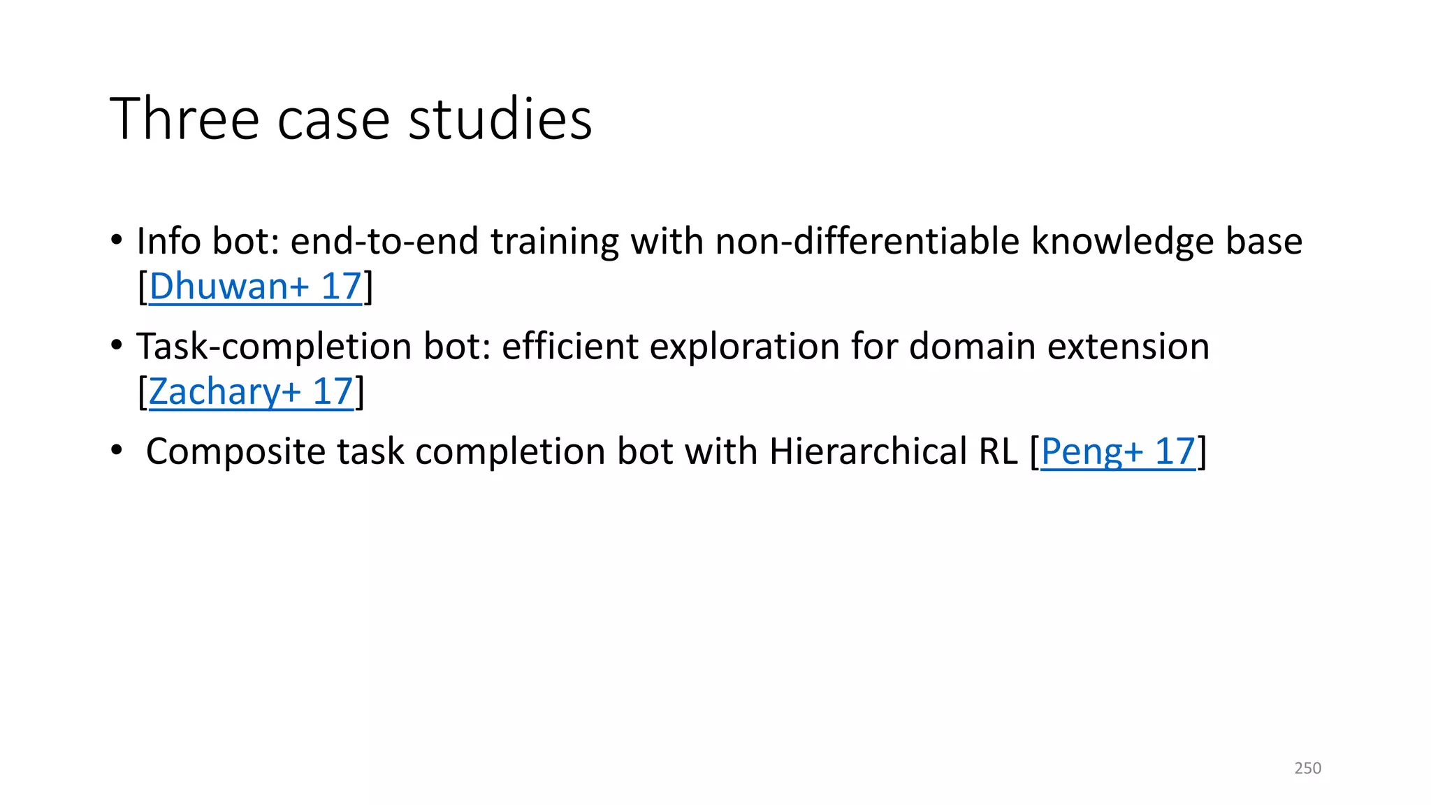 Three case studies
• Info bot: end-to-end training with non-differentiable knowledge base
[Dhuwan+ 17]
• Task-completion bot: efficient exploration for domain extension
[Zachary+ 17]
• Composite task completion bot with Hierarchical RL [Peng+ 17]
250
 