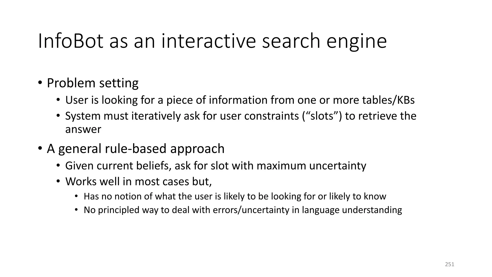 InfoBot as an interactive search engine
• Problem setting
• User is looking for a piece of information from one or more tables/KBs
• System must iteratively ask for user constraints (“slots”) to retrieve the
answer
• A general rule-based approach
• Given current beliefs, ask for slot with maximum uncertainty
• Works well in most cases but,
• Has no notion of what the user is likely to be looking for or likely to know
• No principled way to deal with errors/uncertainty in language understanding
251
 