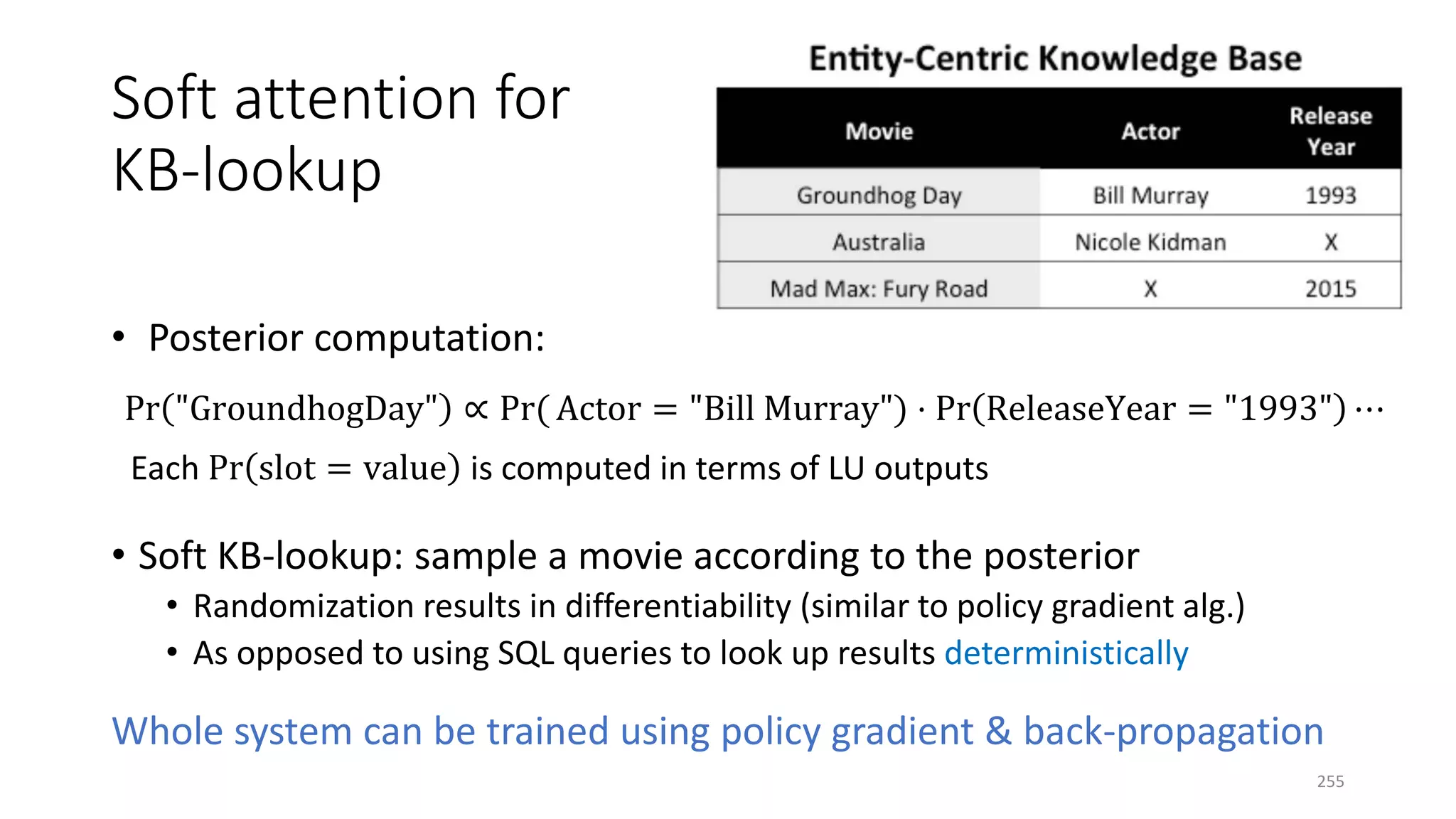 Soft attention for
KB-lookup
• Posterior computation:
Pr "GroundhogDay" ∝ Pr( Actor = "Bill Murray") ⋅ Pr ReleaseYear = "1993" ⋯
Each Pr slot = value is computed in terms of LU outputs
• Soft KB-lookup: sample a movie according to the posterior
• Randomization results in differentiability (similar to policy gradient alg.)
• As opposed to using SQL queries to look up results deterministically
Whole system can be trained using policy gradient & back-propagation
255
 