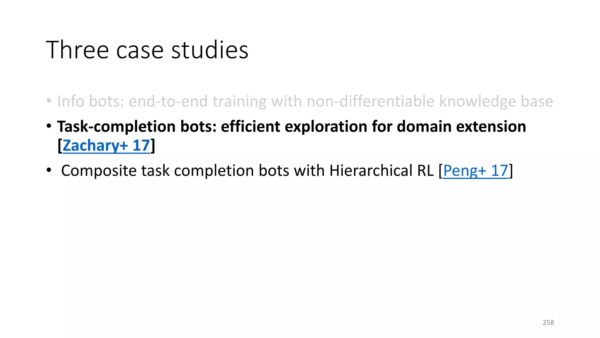 Three case studies
• Info bots: end-to-end training with non-differentiable knowledge base
• Task-completion bots: efficient exploration for domain extension
[Zachary+ 17]
• Composite task completion bots with Hierarchical RL [Peng+ 17]
258
 