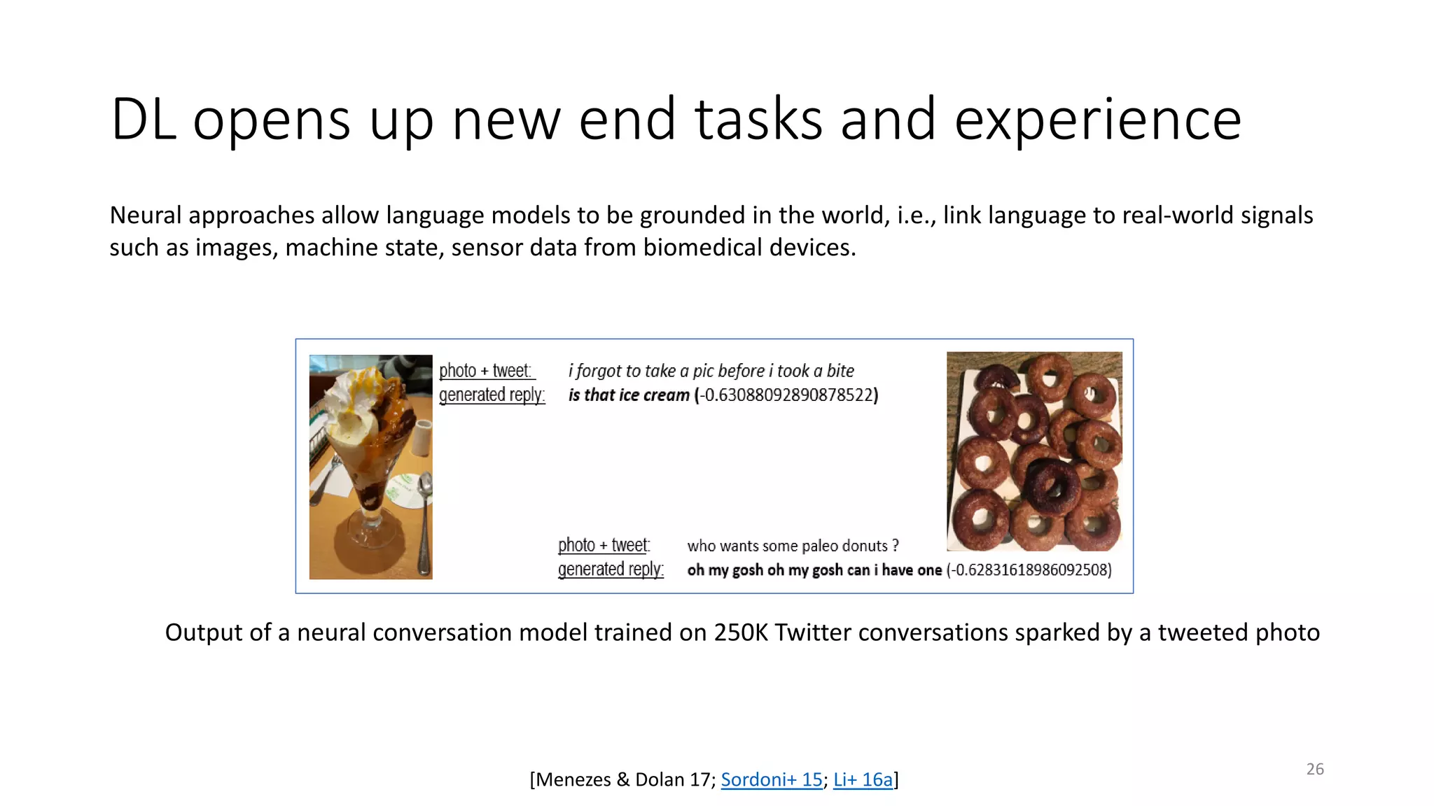DL opens up new end tasks and experience
Output of a neural conversation model trained on 250K Twitter conversations sparked by a tweeted photo
[Menezes & Dolan 17; Sordoni+ 15; Li+ 16a]
Neural approaches allow language models to be grounded in the world, i.e., link language to real-world signals
such as images, machine state, sensor data from biomedical devices.
26
 
