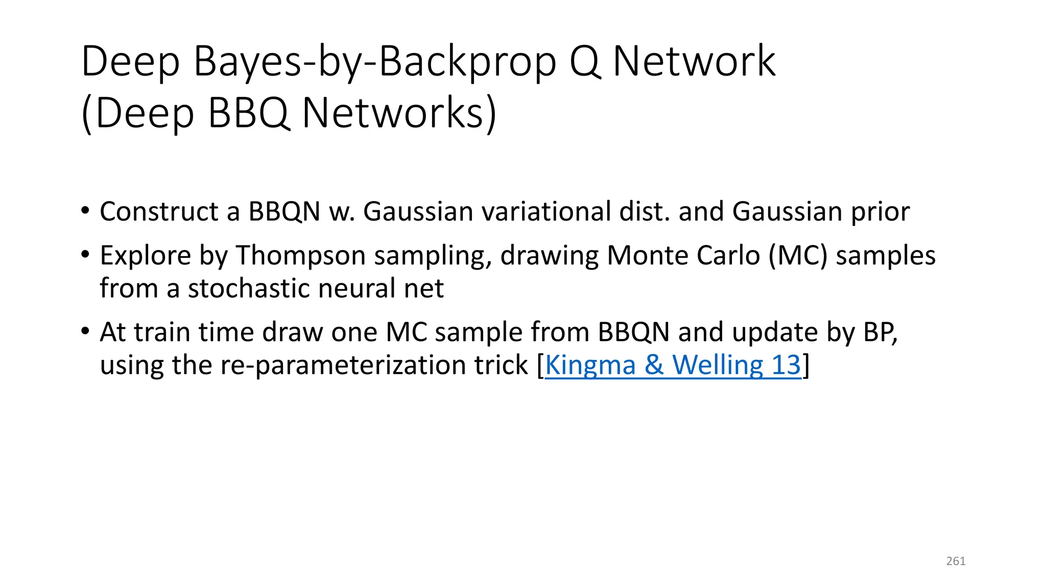 Deep Bayes-by-Backprop Q Network
(Deep BBQ Networks)
• Construct a BBQN w. Gaussian variational dist. and Gaussian prior
• Explore by Thompson sampling, drawing Monte Carlo (MC) samples
from a stochastic neural net
• At train time draw one MC sample from BBQN and update by BP,
using the re-parameterization trick [Kingma & Welling 13]
261
 