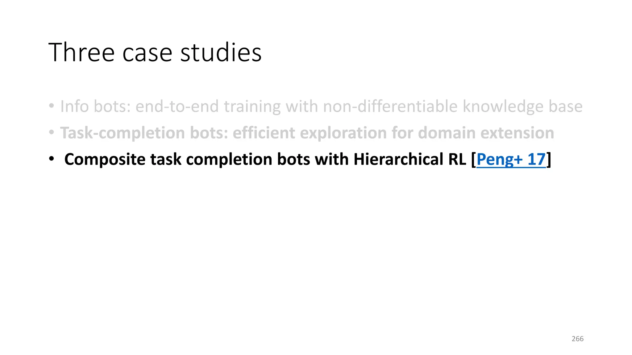 Three case studies
• Info bots: end-to-end training with non-differentiable knowledge base
• Task-completion bots: efficient exploration for domain extension
• Composite task completion bots with Hierarchical RL [Peng+ 17]
266
 