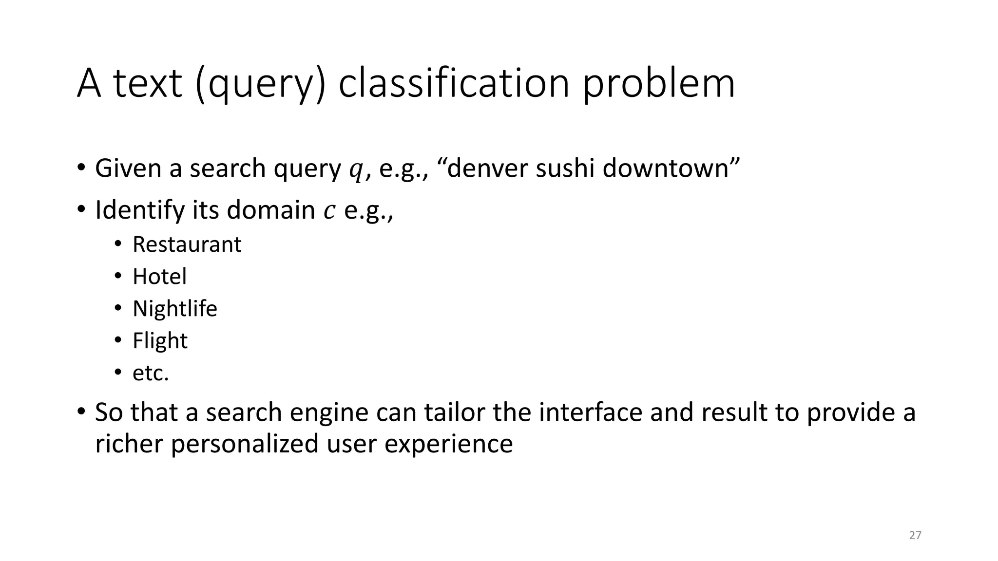 A text (query) classification problem
• Given a search query 𝑞𝑞, e.g., “denver sushi downtown”
• Identify its domain 𝑐𝑐 e.g.,
• Restaurant
• Hotel
• Nightlife
• Flight
• etc.
• So that a search engine can tailor the interface and result to provide a
richer personalized user experience
27
 