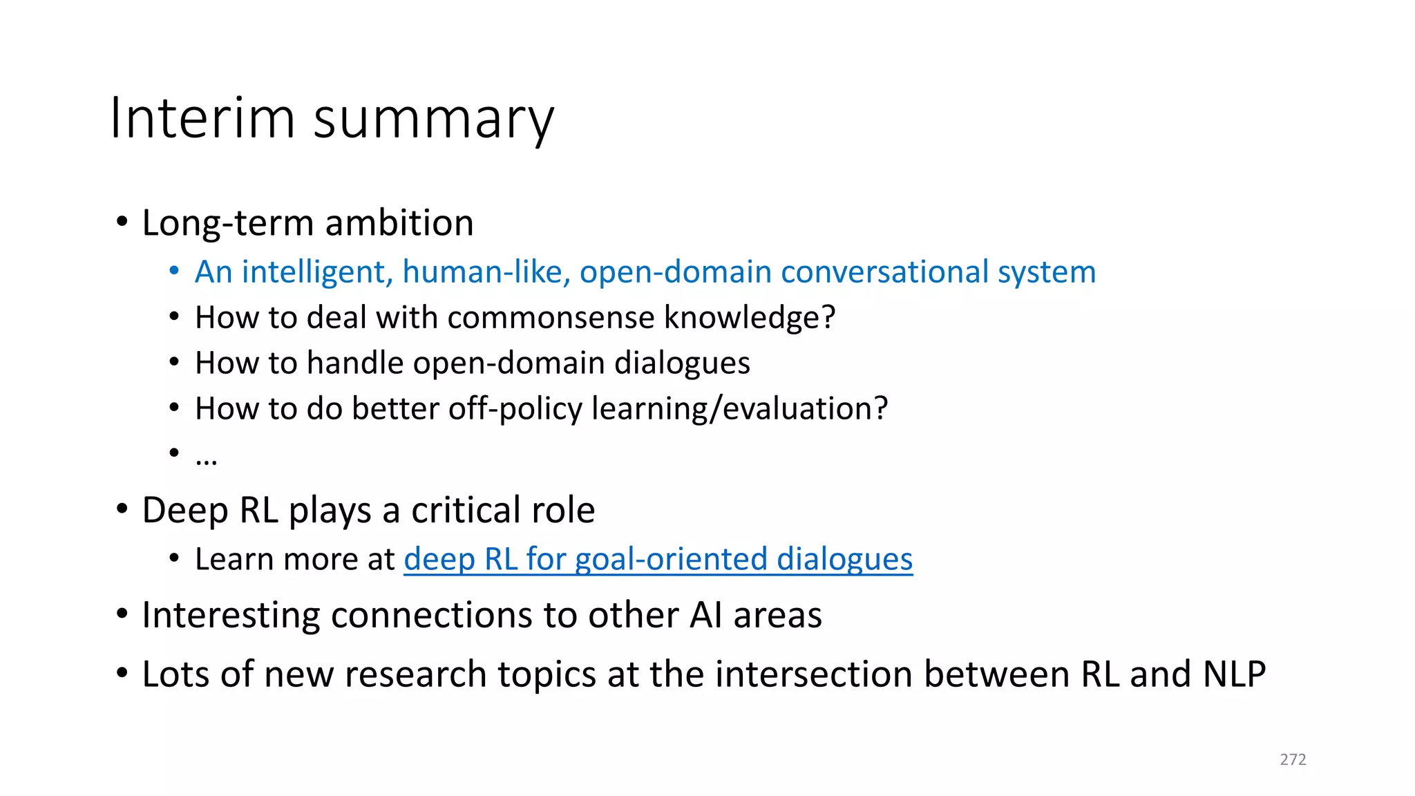 Interim summary
• Long-term ambition
• An intelligent, human-like, open-domain conversational system
• How to deal with commonsense knowledge?
• How to handle open-domain dialogues
• How to do better off-policy learning/evaluation?
• …
• Deep RL plays a critical role
• Learn more at deep RL for goal-oriented dialogues
• Interesting connections to other AI areas
• Lots of new research topics at the intersection between RL and NLP
272
 