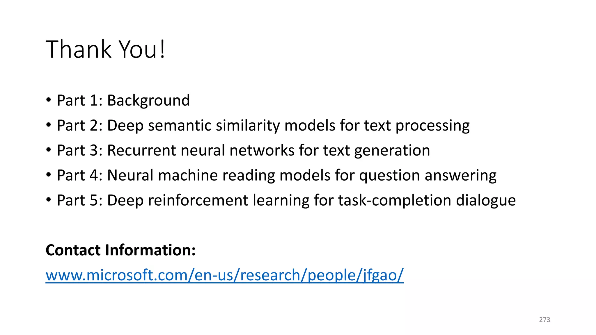 Thank You!
• Part 1: Background
• Part 2: Deep semantic similarity models for text processing
• Part 3: Recurrent neural networks for text generation
• Part 4: Neural machine reading models for question answering
• Part 5: Deep reinforcement learning for task-completion dialogue
Contact Information:
www.microsoft.com/en-us/research/people/jfgao/
273
 