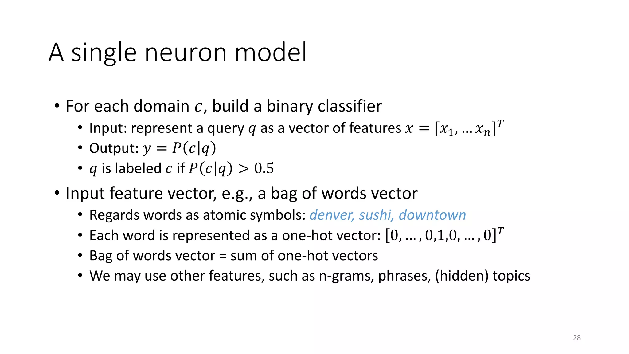 A single neuron model
• For each domain 𝑐𝑐, build a binary classifier
• Input: represent a query 𝑞𝑞 as a vector of features 𝑥𝑥 = [𝑥𝑥1, … 𝑥𝑥𝑛𝑛]𝑇𝑇
• Output: 𝑦𝑦 = 𝑃𝑃 𝑐𝑐 𝑞𝑞
• 𝑞𝑞 is labeled 𝑐𝑐 if 𝑃𝑃 𝑐𝑐 𝑞𝑞 > 0.5
• Input feature vector, e.g., a bag of words vector
• Regards words as atomic symbols: denver, sushi, downtown
• Each word is represented as a one-hot vector: 0, … , 0,1,0, … , 0 𝑇𝑇
• Bag of words vector = sum of one-hot vectors
• We may use other features, such as n-grams, phrases, (hidden) topics
28
 