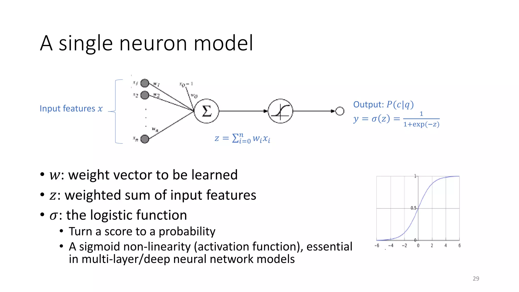 A single neuron model
Input features 𝑥𝑥
𝑧𝑧 = ∑𝑖𝑖=0
𝑛𝑛
𝑤𝑤𝑖𝑖 𝑥𝑥𝑖𝑖
Output: 𝑃𝑃(𝑐𝑐|𝑞𝑞)
𝑦𝑦 = 𝜎𝜎 𝑧𝑧 =
1
1+exp(−𝑧𝑧)
• 𝑤𝑤: weight vector to be learned
• 𝑧𝑧: weighted sum of input features
• 𝜎𝜎: the logistic function
• Turn a score to a probability
• A sigmoid non-linearity (activation function), essential
in multi-layer/deep neural network models
29
 