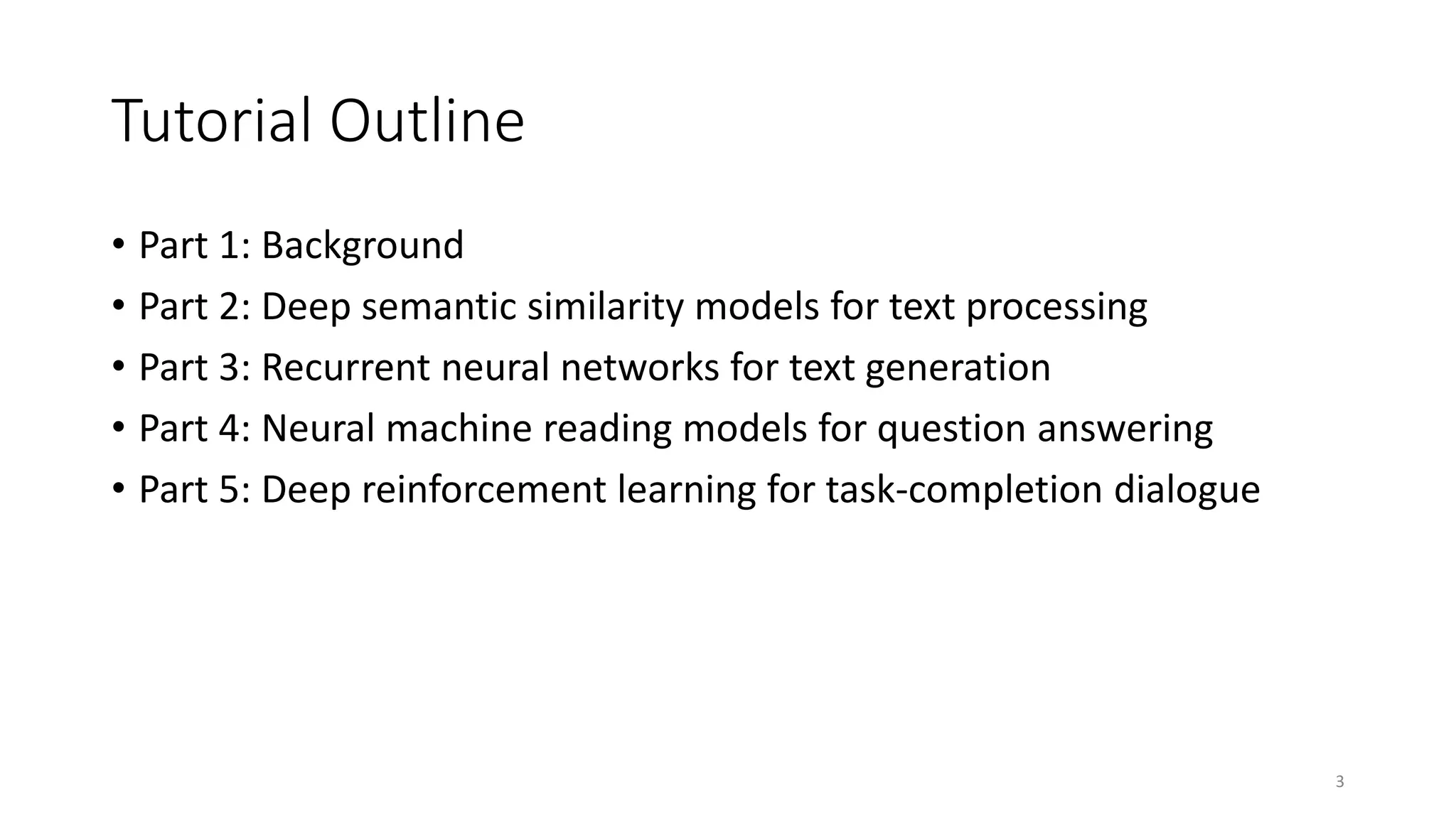 Tutorial Outline
• Part 1: Background
• Part 2: Deep semantic similarity models for text processing
• Part 3: Recurrent neural networks for text generation
• Part 4: Neural machine reading models for question answering
• Part 5: Deep reinforcement learning for task-completion dialogue
3
 