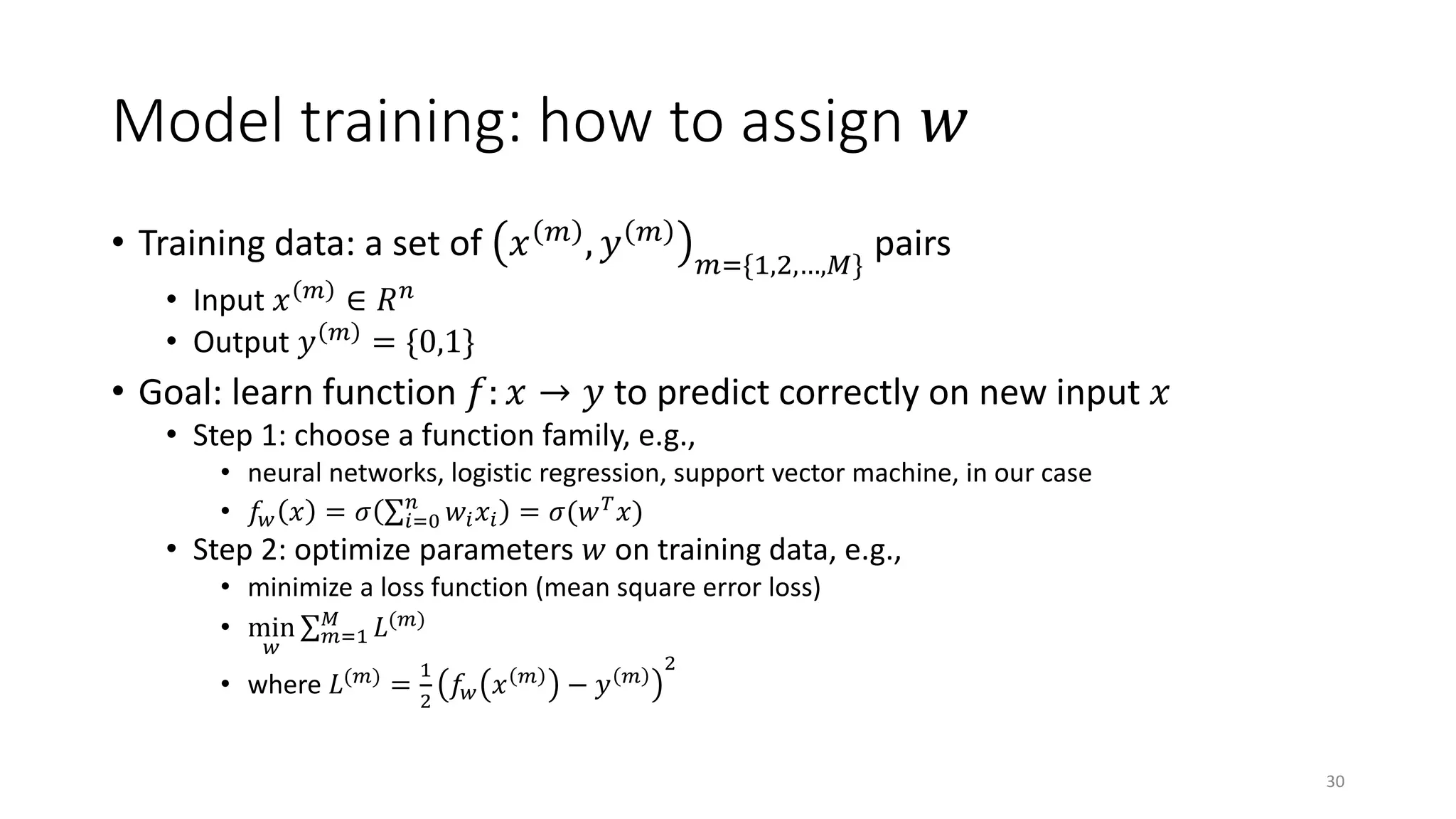 Model training: how to assign 𝑤𝑤
• Training data: a set of 𝑥𝑥 𝑚𝑚
, 𝑦𝑦 𝑚𝑚
𝑚𝑚={1,2,…,𝑀𝑀}
pairs
• Input 𝑥𝑥 𝑚𝑚
∈ 𝑅𝑅𝑛𝑛
• Output 𝑦𝑦 𝑚𝑚
= {0,1}
• Goal: learn function 𝑓𝑓: 𝑥𝑥 → 𝑦𝑦 to predict correctly on new input 𝑥𝑥
• Step 1: choose a function family, e.g.,
• neural networks, logistic regression, support vector machine, in our case
• 𝑓𝑓𝑤𝑤 𝑥𝑥 = 𝜎𝜎 ∑𝑖𝑖=0
𝑛𝑛
𝑤𝑤𝑖𝑖 𝑥𝑥𝑖𝑖 = 𝜎𝜎(𝑤𝑤 𝑇𝑇
𝑥𝑥)
• Step 2: optimize parameters 𝑤𝑤 on training data, e.g.,
• minimize a loss function (mean square error loss)
• min
𝑤𝑤
∑ 𝑚𝑚=1
𝑀𝑀
𝐿𝐿(𝑚𝑚)
• where 𝐿𝐿(𝑚𝑚)
=
1
2
𝑓𝑓𝑤𝑤 𝑥𝑥 𝑚𝑚
− 𝑦𝑦 𝑚𝑚
2
30
 