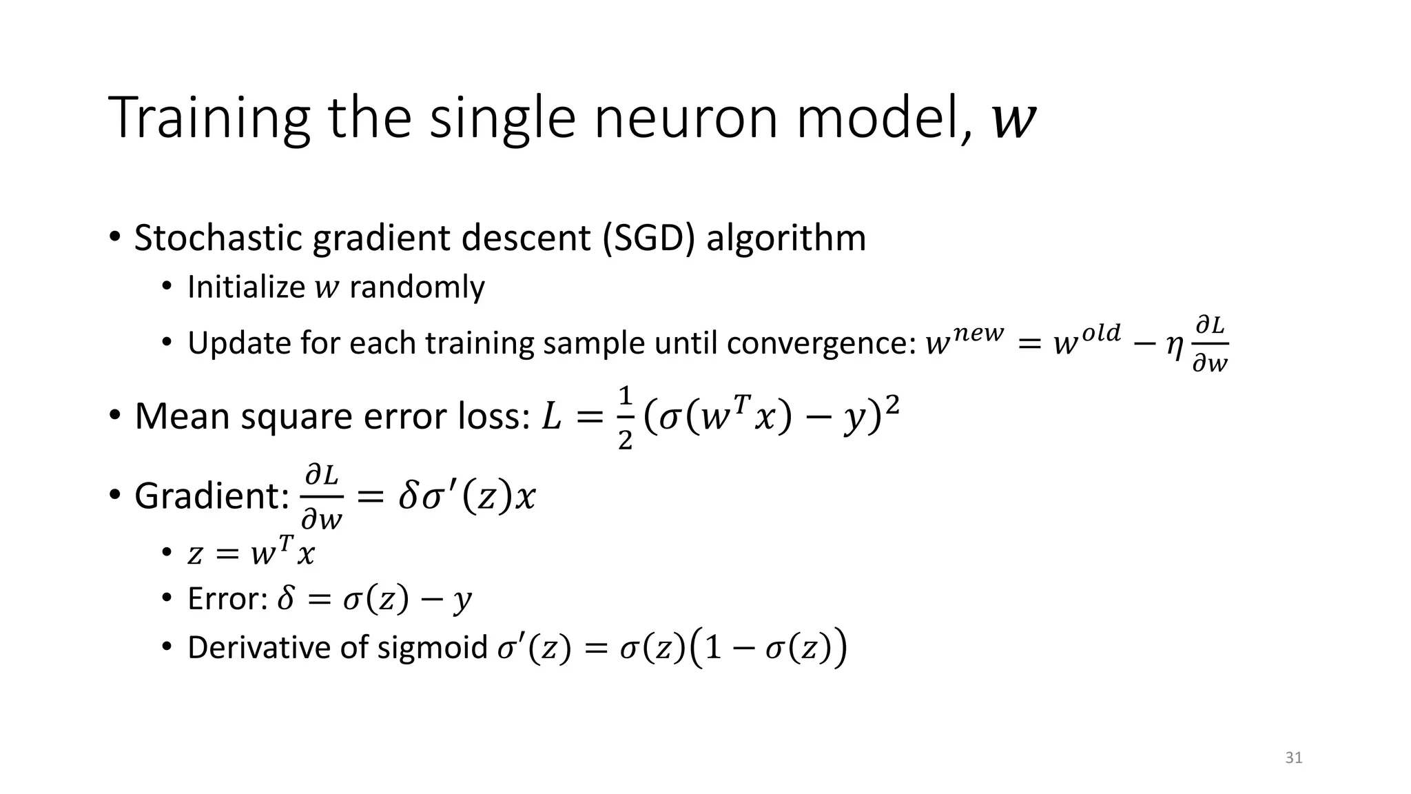 Training the single neuron model, 𝑤𝑤
• Stochastic gradient descent (SGD) algorithm
• Initialize 𝑤𝑤 randomly
• Update for each training sample until convergence: 𝑤𝑤 𝑛𝑛𝑛𝑛𝑛𝑛 = 𝑤𝑤 𝑜𝑜𝑜𝑜 𝑜𝑜 − 𝜂𝜂
𝜕𝜕𝜕𝜕
𝜕𝜕𝑤𝑤
• Mean square error loss: 𝐿𝐿 =
1
2
𝜎𝜎 𝑤𝑤 𝑇𝑇 𝑥𝑥 − 𝑦𝑦 2
• Gradient:
𝜕𝜕𝐿𝐿
𝜕𝜕𝜕𝜕
= 𝛿𝛿𝜎𝜎′
𝑧𝑧 𝑥𝑥
• 𝑧𝑧 = 𝑤𝑤 𝑇𝑇 𝑥𝑥
• Error: 𝛿𝛿 = 𝜎𝜎 𝑧𝑧 − 𝑦𝑦
• Derivative of sigmoid 𝜎𝜎𝜎(𝑧𝑧) = 𝜎𝜎 𝑧𝑧 1 − 𝜎𝜎 𝑧𝑧
31
 