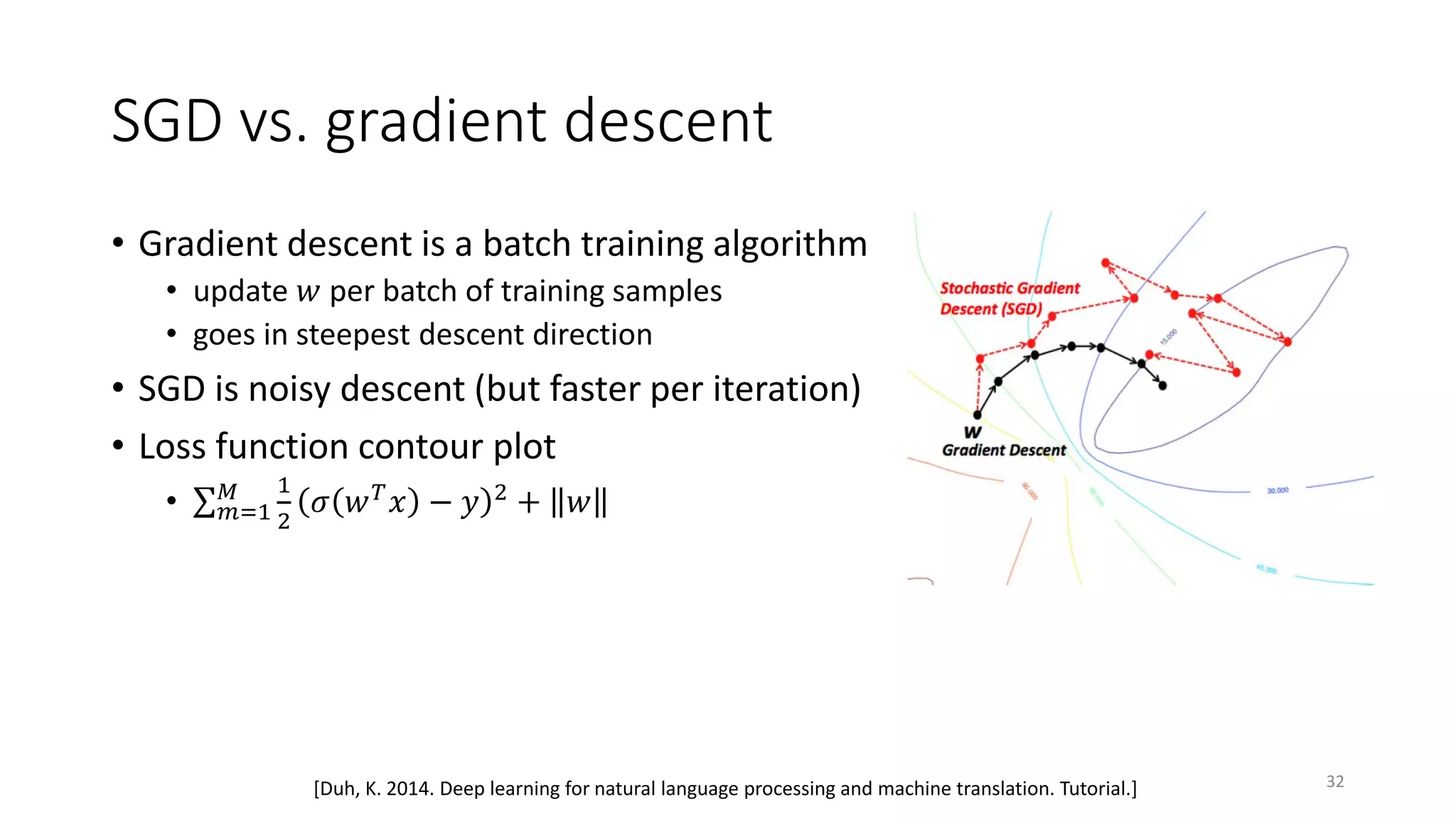 SGD vs. gradient descent
• Gradient descent is a batch training algorithm
• update 𝑤𝑤 per batch of training samples
• goes in steepest descent direction
• SGD is noisy descent (but faster per iteration)
• Loss function contour plot
• ∑ 𝑚𝑚=1
𝑀𝑀 1
2
𝜎𝜎 𝑤𝑤 𝑇𝑇 𝑥𝑥 − 𝑦𝑦 2 + 𝑤𝑤
32[Duh, K. 2014. Deep learning for natural language processing and machine translation. Tutorial.]
 