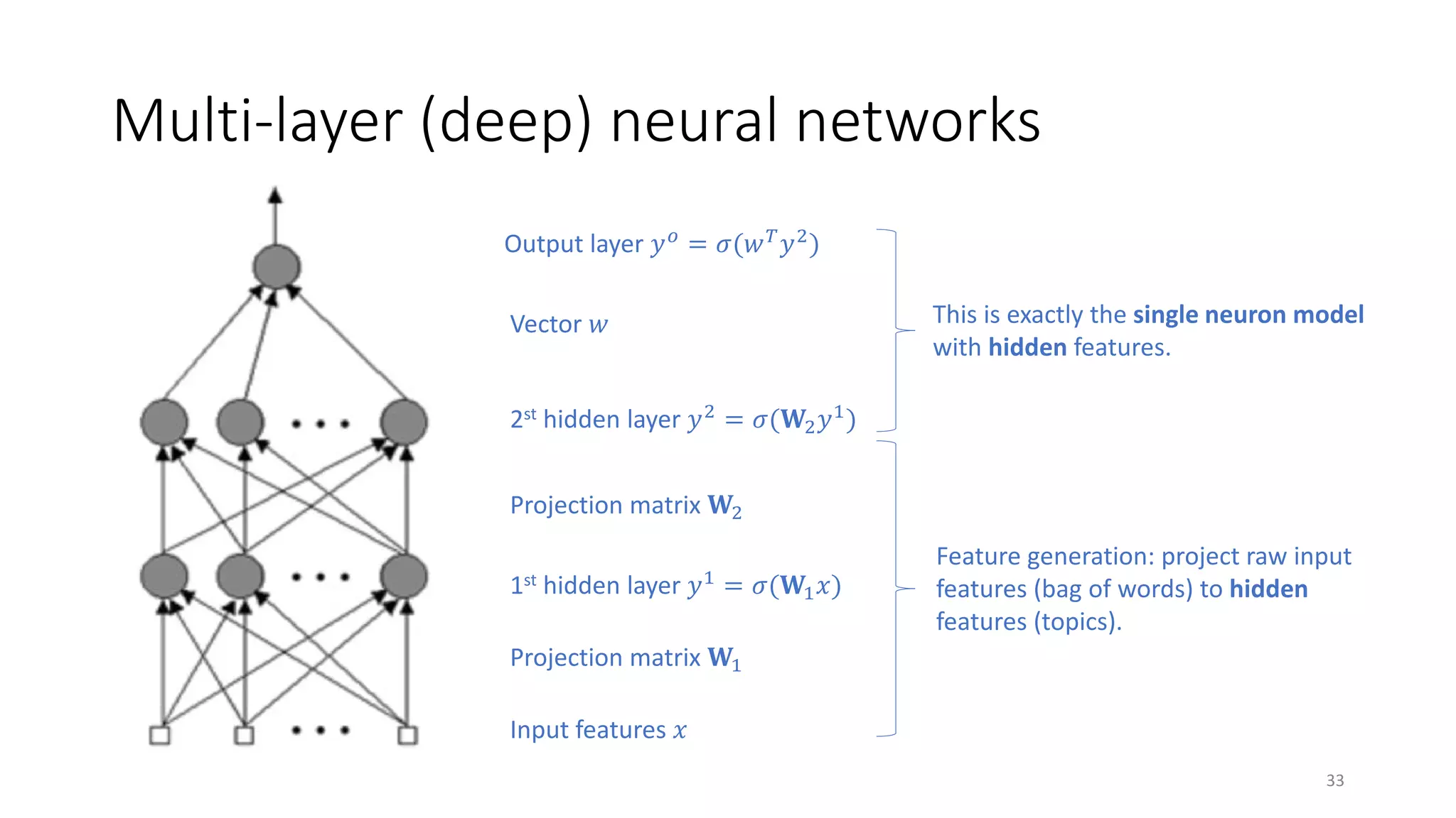 Multi-layer (deep) neural networks
Input features 𝑥𝑥
1st hidden layer 𝑦𝑦1 = 𝜎𝜎(𝐖𝐖1 𝑥𝑥)
Projection matrix 𝐖𝐖1
Projection matrix 𝐖𝐖2
2st hidden layer 𝑦𝑦2
= 𝜎𝜎(𝐖𝐖2 𝑦𝑦1
)
Vector 𝑤𝑤
Output layer 𝑦𝑦 𝑜𝑜
= 𝜎𝜎(𝑤𝑤 𝑇𝑇
𝑦𝑦2
)
This is exactly the single neuron model
with hidden features.
Feature generation: project raw input
features (bag of words) to hidden
features (topics).
33
 