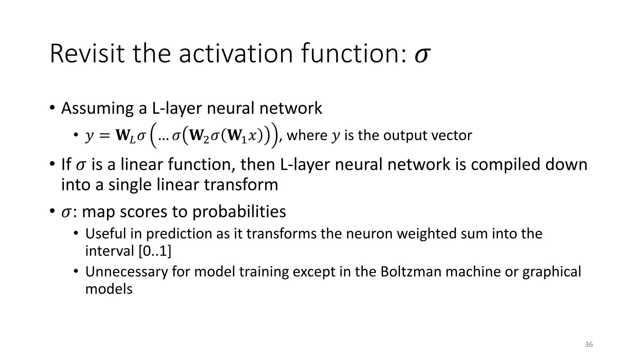 Revisit the activation function: 𝜎𝜎
• Assuming a L-layer neural network
• 𝑦𝑦 = 𝐖𝐖𝐿𝐿 𝜎𝜎 … 𝜎𝜎 𝐖𝐖2 𝜎𝜎 𝐖𝐖1 𝑥𝑥 , where 𝑦𝑦 is the output vector
• If 𝜎𝜎 is a linear function, then L-layer neural network is compiled down
into a single linear transform
• 𝜎𝜎: map scores to probabilities
• Useful in prediction as it transforms the neuron weighted sum into the
interval [0..1]
• Unnecessary for model training except in the Boltzman machine or graphical
models
36
 