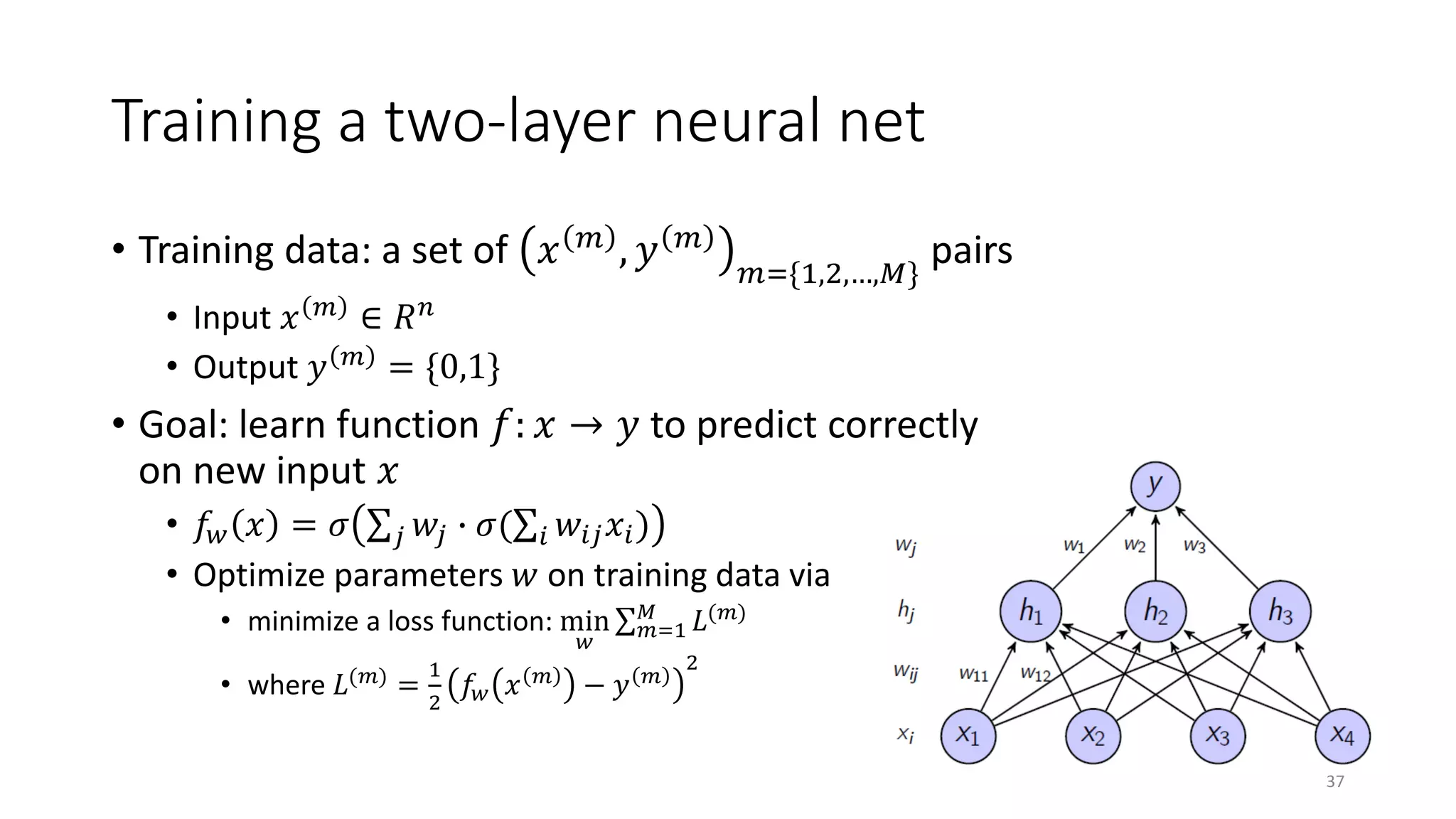 Training a two-layer neural net
• Training data: a set of 𝑥𝑥 𝑚𝑚 , 𝑦𝑦 𝑚𝑚
𝑚𝑚={1,2,…,𝑀𝑀}
pairs
• Input 𝑥𝑥 𝑚𝑚
∈ 𝑅𝑅𝑛𝑛
• Output 𝑦𝑦 𝑚𝑚 = {0,1}
• Goal: learn function 𝑓𝑓: 𝑥𝑥 → 𝑦𝑦 to predict correctly
on new input 𝑥𝑥
• 𝑓𝑓𝑤𝑤 𝑥𝑥 = 𝜎𝜎 ∑𝑗𝑗 𝑤𝑤𝑗𝑗 � 𝜎𝜎(∑𝑖𝑖 𝑤𝑤𝑖𝑖𝑖𝑖 𝑥𝑥𝑖𝑖)
• Optimize parameters 𝑤𝑤 on training data via
• minimize a loss function: min
𝑤𝑤
∑ 𝑚𝑚=1
𝑀𝑀
𝐿𝐿(𝑚𝑚)
• where 𝐿𝐿(𝑚𝑚) =
1
2
𝑓𝑓𝑤𝑤 𝑥𝑥 𝑚𝑚 − 𝑦𝑦 𝑚𝑚
2
37
 