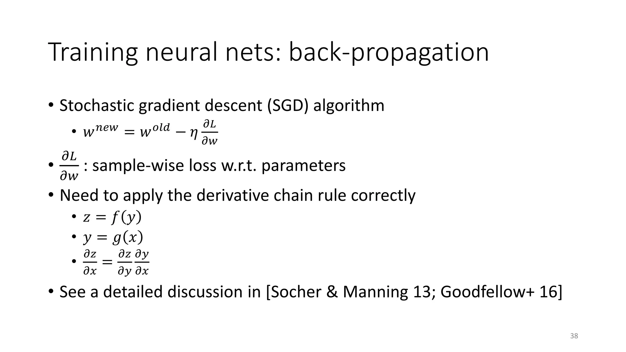 Training neural nets: back-propagation
• Stochastic gradient descent (SGD) algorithm
• 𝑤𝑤 𝑛𝑛𝑛𝑛𝑛𝑛
= 𝑤𝑤 𝑜𝑜𝑜𝑜 𝑜𝑜
− 𝜂𝜂
𝜕𝜕𝜕𝜕
𝜕𝜕𝜕𝜕
•
𝜕𝜕𝜕𝜕
𝜕𝜕𝜕𝜕
: sample-wise loss w.r.t. parameters
• Need to apply the derivative chain rule correctly
• 𝑧𝑧 = 𝑓𝑓 𝑦𝑦
• 𝑦𝑦 = 𝑔𝑔 𝑥𝑥
•
𝜕𝜕𝑧𝑧
𝜕𝜕𝑥𝑥
=
𝜕𝜕𝑧𝑧
𝜕𝜕𝑦𝑦
𝜕𝜕𝑦𝑦
𝜕𝜕𝜕𝜕
• See a detailed discussion in [Socher & Manning 13; Goodfellow+ 16]
38
 