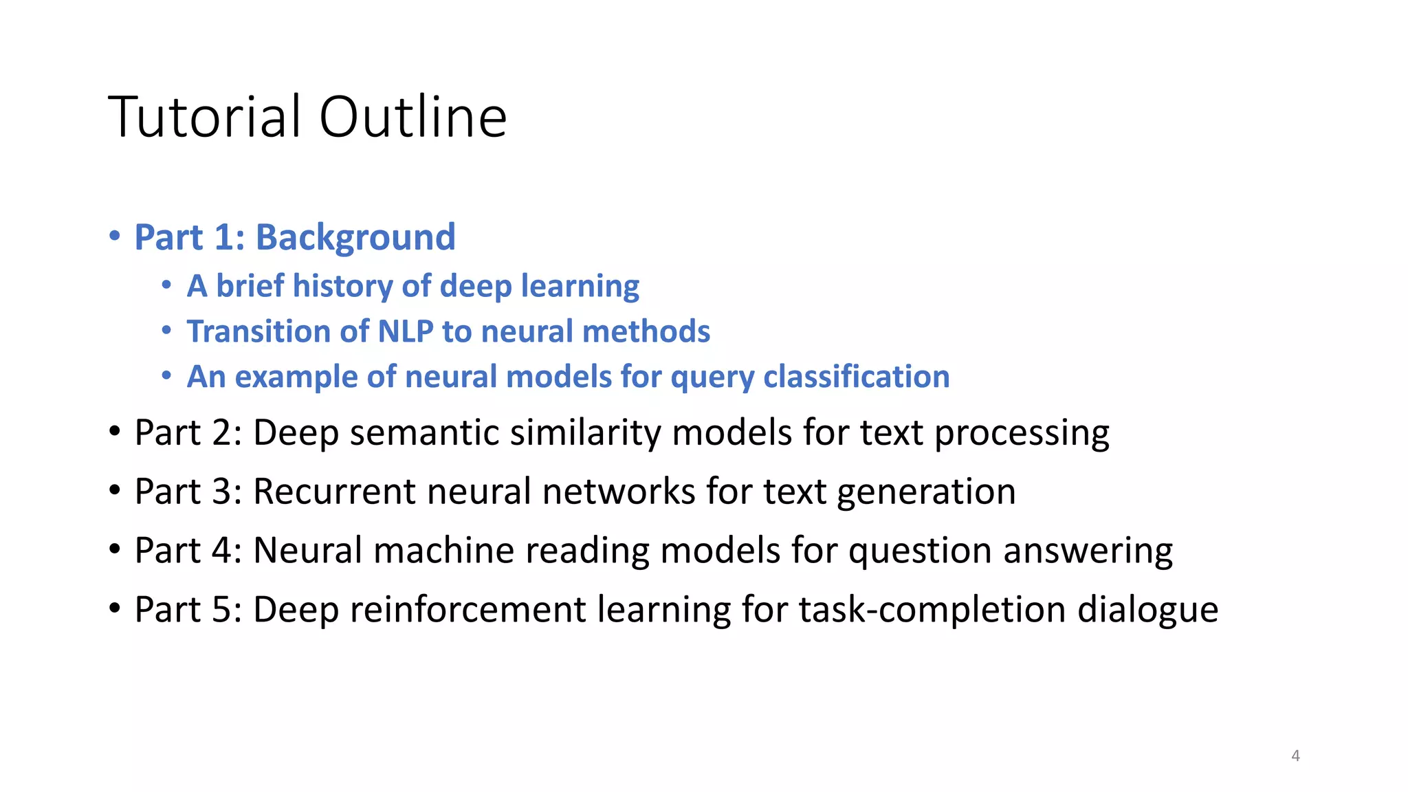 Tutorial Outline
• Part 1: Background
• A brief history of deep learning
• Transition of NLP to neural methods
• An example of neural models for query classification
• Part 2: Deep semantic similarity models for text processing
• Part 3: Recurrent neural networks for text generation
• Part 4: Neural machine reading models for question answering
• Part 5: Deep reinforcement learning for task-completion dialogue
4
 