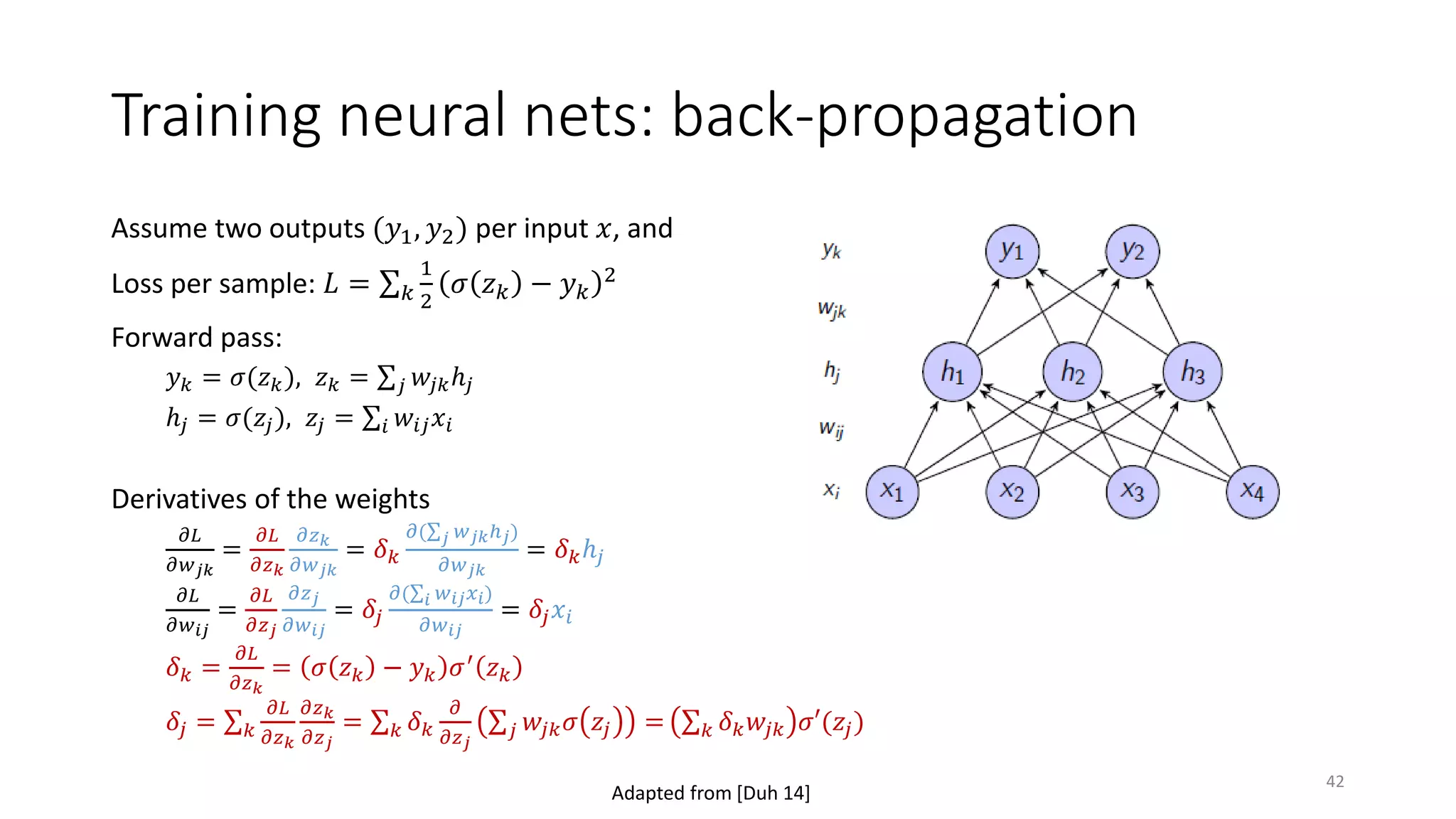 Training neural nets: back-propagation
Assume two outputs (𝑦𝑦1, 𝑦𝑦2) per input 𝑥𝑥, and
Loss per sample: 𝐿𝐿 = ∑𝑘𝑘
1
2
𝜎𝜎 𝑧𝑧𝑘𝑘 − 𝑦𝑦𝑘𝑘
2
Forward pass:
𝑦𝑦𝑘𝑘 = 𝜎𝜎(𝑧𝑧𝑘𝑘), 𝑧𝑧𝑘𝑘 = ∑𝑗𝑗 𝑤𝑤𝑗𝑗𝑗𝑗ℎ𝑗𝑗
ℎ𝑗𝑗 = 𝜎𝜎(𝑧𝑧𝑗𝑗), 𝑧𝑧𝑗𝑗 = ∑𝑖𝑖 𝑤𝑤𝑖𝑖𝑖𝑖 𝑥𝑥𝑖𝑖
Derivatives of the weights
𝜕𝜕𝜕𝜕
𝜕𝜕𝑤𝑤𝑗𝑗𝑗𝑗
=
𝜕𝜕𝜕𝜕
𝜕𝜕𝑧𝑧𝑘𝑘
𝜕𝜕𝑧𝑧𝑘𝑘
𝜕𝜕𝑤𝑤𝑗𝑗𝑗𝑗
= 𝛿𝛿𝑘𝑘
𝜕𝜕(∑𝑗𝑗 𝑤𝑤𝑗𝑗𝑗𝑗ℎ𝑗𝑗)
𝜕𝜕𝑤𝑤𝑗𝑗𝑗𝑗
= 𝛿𝛿𝑘𝑘ℎ𝑗𝑗
𝜕𝜕𝜕𝜕
𝜕𝜕𝑤𝑤𝑖𝑖𝑖𝑖
=
𝜕𝜕𝜕𝜕
𝜕𝜕𝑧𝑧𝑗𝑗
𝜕𝜕𝑧𝑧𝑗𝑗
𝜕𝜕𝑤𝑤𝑖𝑖𝑖𝑖
= 𝛿𝛿𝑗𝑗
𝜕𝜕(∑𝑖𝑖 𝑤𝑤𝑖𝑖𝑖𝑖 𝑥𝑥𝑖𝑖)
𝜕𝜕𝑤𝑤𝑖𝑖𝑖𝑖
= 𝛿𝛿𝑗𝑗 𝑥𝑥𝑖𝑖
𝛿𝛿𝑘𝑘 =
𝜕𝜕𝜕𝜕
𝜕𝜕𝑧𝑧𝑘𝑘
= 𝜎𝜎 𝑧𝑧𝑘𝑘 − 𝑦𝑦𝑘𝑘 𝜎𝜎′ 𝑧𝑧𝑘𝑘
𝛿𝛿𝑗𝑗 = ∑𝑘𝑘
𝜕𝜕𝜕𝜕
𝜕𝜕𝑧𝑧𝑘𝑘
𝜕𝜕𝑧𝑧𝑘𝑘
𝜕𝜕𝑧𝑧𝑗𝑗
= ∑𝑘𝑘 𝛿𝛿𝑘𝑘
𝜕𝜕
𝜕𝜕𝑧𝑧𝑗𝑗
∑𝑗𝑗 𝑤𝑤𝑗𝑗𝑗𝑗 𝜎𝜎 𝑧𝑧𝑗𝑗 = ∑𝑘𝑘 𝛿𝛿𝑘𝑘 𝑤𝑤𝑗𝑗𝑗𝑗 𝜎𝜎𝜎(𝑧𝑧𝑗𝑗)
Adapted from [Duh 14]
42
 