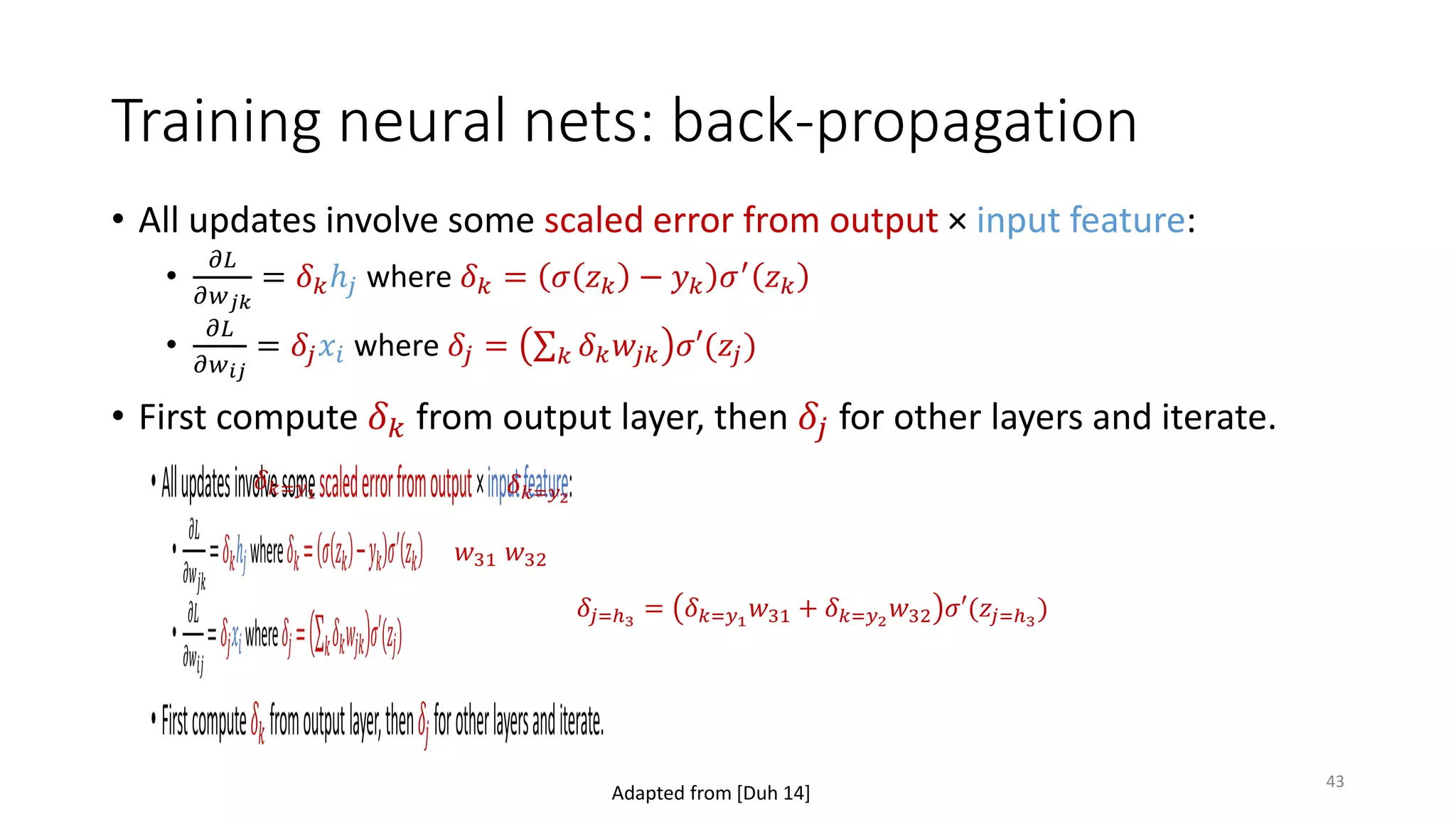 Training neural nets: back-propagation
• All updates involve some scaled error from output × input feature:
•
𝜕𝜕𝜕𝜕
𝜕𝜕𝑤𝑤𝑗𝑗𝑗𝑗
= 𝛿𝛿𝑘𝑘ℎ𝑗𝑗 where 𝛿𝛿𝑘𝑘 = 𝜎𝜎 𝑧𝑧𝑘𝑘 − 𝑦𝑦𝑘𝑘 𝜎𝜎′
𝑧𝑧𝑘𝑘
•
𝜕𝜕𝜕𝜕
𝜕𝜕𝑤𝑤𝑖𝑖𝑖𝑖
= 𝛿𝛿𝑗𝑗 𝑥𝑥𝑖𝑖 where 𝛿𝛿𝑗𝑗 = ∑𝑘𝑘 𝛿𝛿𝑘𝑘 𝑤𝑤𝑗𝑗𝑗𝑗 𝜎𝜎𝜎(𝑧𝑧𝑗𝑗)
• First compute 𝛿𝛿𝑘𝑘 from output layer, then 𝛿𝛿𝑗𝑗 for other layers and iterate.
𝛿𝛿𝑘𝑘=𝑦𝑦1 𝛿𝛿𝑘𝑘=𝑦𝑦2
𝛿𝛿𝑗𝑗=ℎ3
= 𝛿𝛿𝑘𝑘=𝑦𝑦1
𝑤𝑤31 + 𝛿𝛿𝑘𝑘=𝑦𝑦2
𝑤𝑤32 𝜎𝜎𝜎(𝑧𝑧𝑗𝑗=ℎ3
)
𝑤𝑤32𝑤𝑤31
Adapted from [Duh 14]
43
 