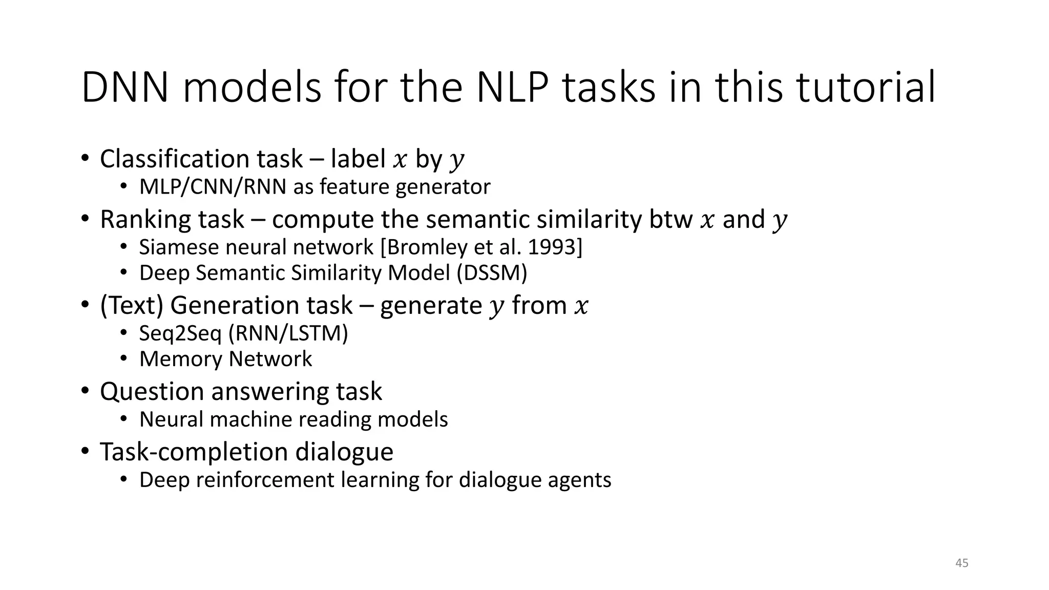 DNN models for the NLP tasks in this tutorial
• Classification task – label 𝑥𝑥 by 𝑦𝑦
• MLP/CNN/RNN as feature generator
• Ranking task – compute the semantic similarity btw 𝑥𝑥 and 𝑦𝑦
• Siamese neural network [Bromley et al. 1993]
• Deep Semantic Similarity Model (DSSM)
• (Text) Generation task – generate 𝑦𝑦 from 𝑥𝑥
• Seq2Seq (RNN/LSTM)
• Memory Network
• Question answering task
• Neural machine reading models
• Task-completion dialogue
• Deep reinforcement learning for dialogue agents
45
 