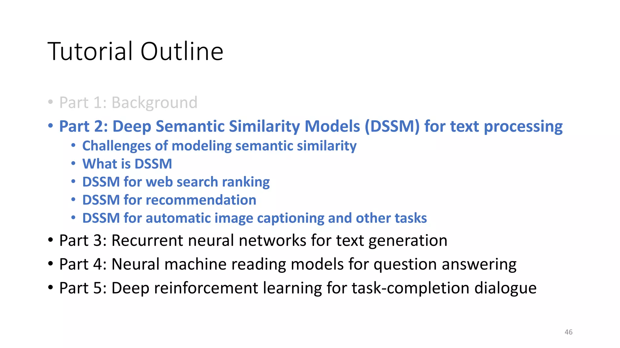 Tutorial Outline
• Part 1: Background
• Part 2: Deep Semantic Similarity Models (DSSM) for text processing
• Challenges of modeling semantic similarity
• What is DSSM
• DSSM for web search ranking
• DSSM for recommendation
• DSSM for automatic image captioning and other tasks
• Part 3: Recurrent neural networks for text generation
• Part 4: Neural machine reading models for question answering
• Part 5: Deep reinforcement learning for task-completion dialogue
46
 