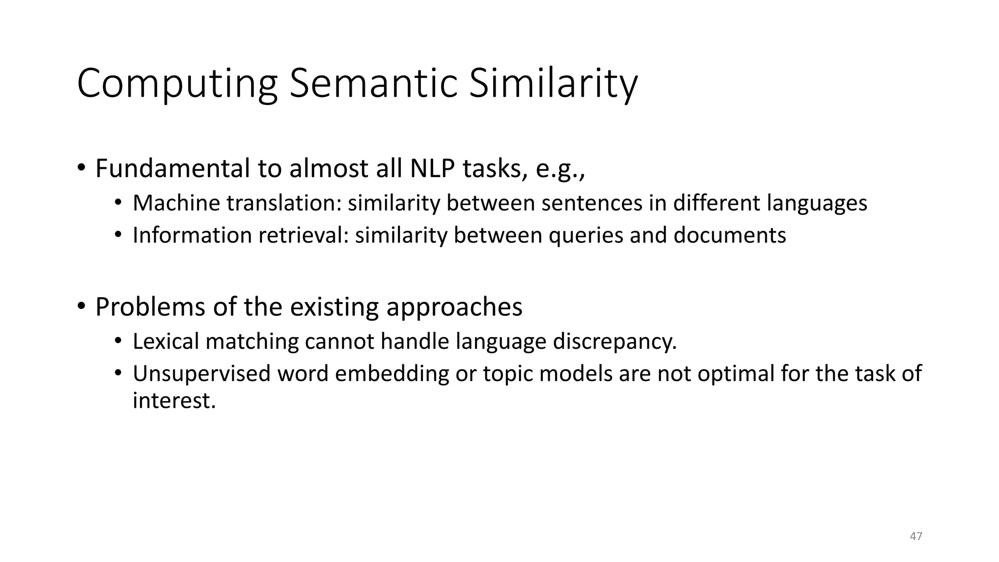 Computing Semantic Similarity
• Fundamental to almost all NLP tasks, e.g.,
• Machine translation: similarity between sentences in different languages
• Information retrieval: similarity between queries and documents
• Problems of the existing approaches
• Lexical matching cannot handle language discrepancy.
• Unsupervised word embedding or topic models are not optimal for the task of
interest.
47
 