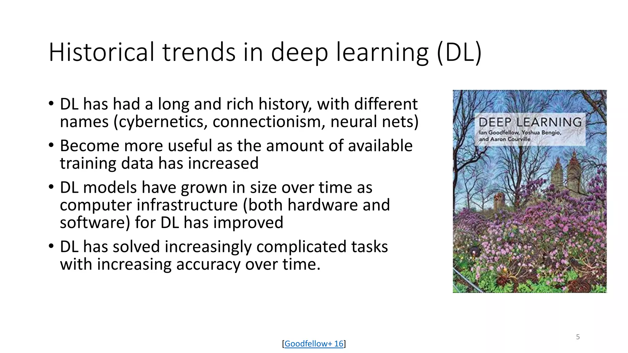 Historical trends in deep learning (DL)
• DL has had a long and rich history, with different
names (cybernetics, connectionism, neural nets)
• Become more useful as the amount of available
training data has increased
• DL models have grown in size over time as
computer infrastructure (both hardware and
software) for DL has improved
• DL has solved increasingly complicated tasks
with increasing accuracy over time.
[Goodfellow+ 16]
5
 