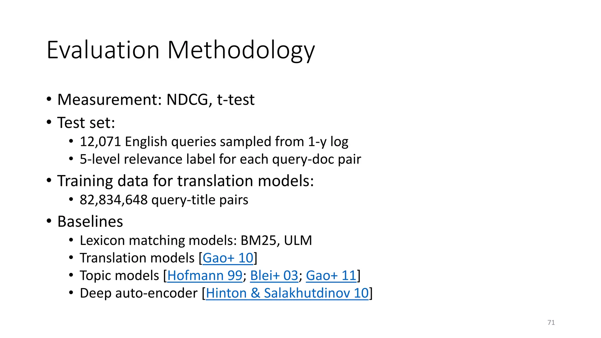Evaluation Methodology
• Measurement: NDCG, t-test
• Test set:
• 12,071 English queries sampled from 1-y log
• 5-level relevance label for each query-doc pair
• Training data for translation models:
• 82,834,648 query-title pairs
• Baselines
• Lexicon matching models: BM25, ULM
• Translation models [Gao+ 10]
• Topic models [Hofmann 99; Blei+ 03; Gao+ 11]
• Deep auto-encoder [Hinton & Salakhutdinov 10]
71
 