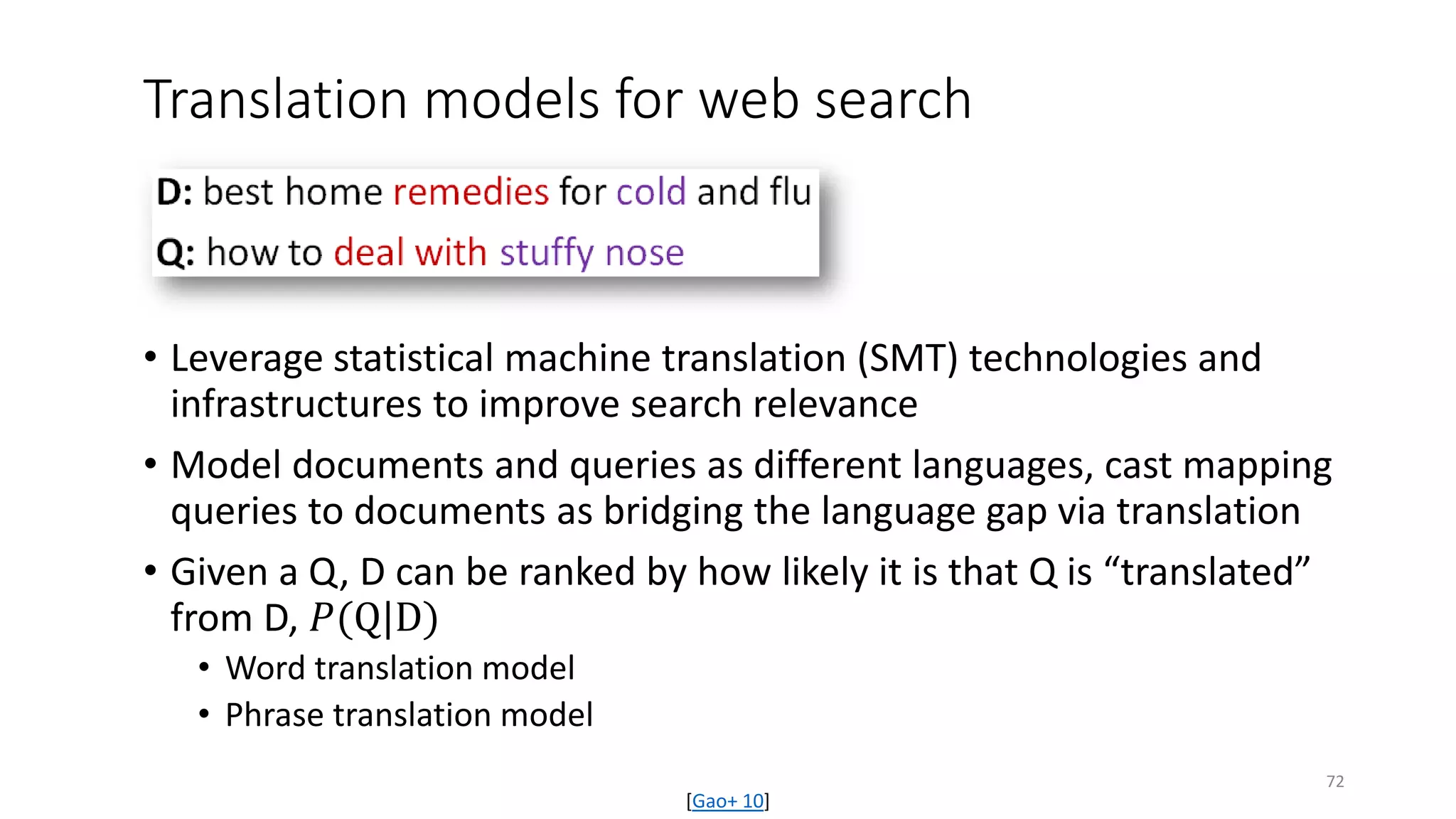 Translation models for web search
• Leverage statistical machine translation (SMT) technologies and
infrastructures to improve search relevance
• Model documents and queries as different languages, cast mapping
queries to documents as bridging the language gap via translation
• Given a Q, D can be ranked by how likely it is that Q is “translated”
from D, 𝑃𝑃(Q|D)
• Word translation model
• Phrase translation model
[Gao+ 10]
72
 