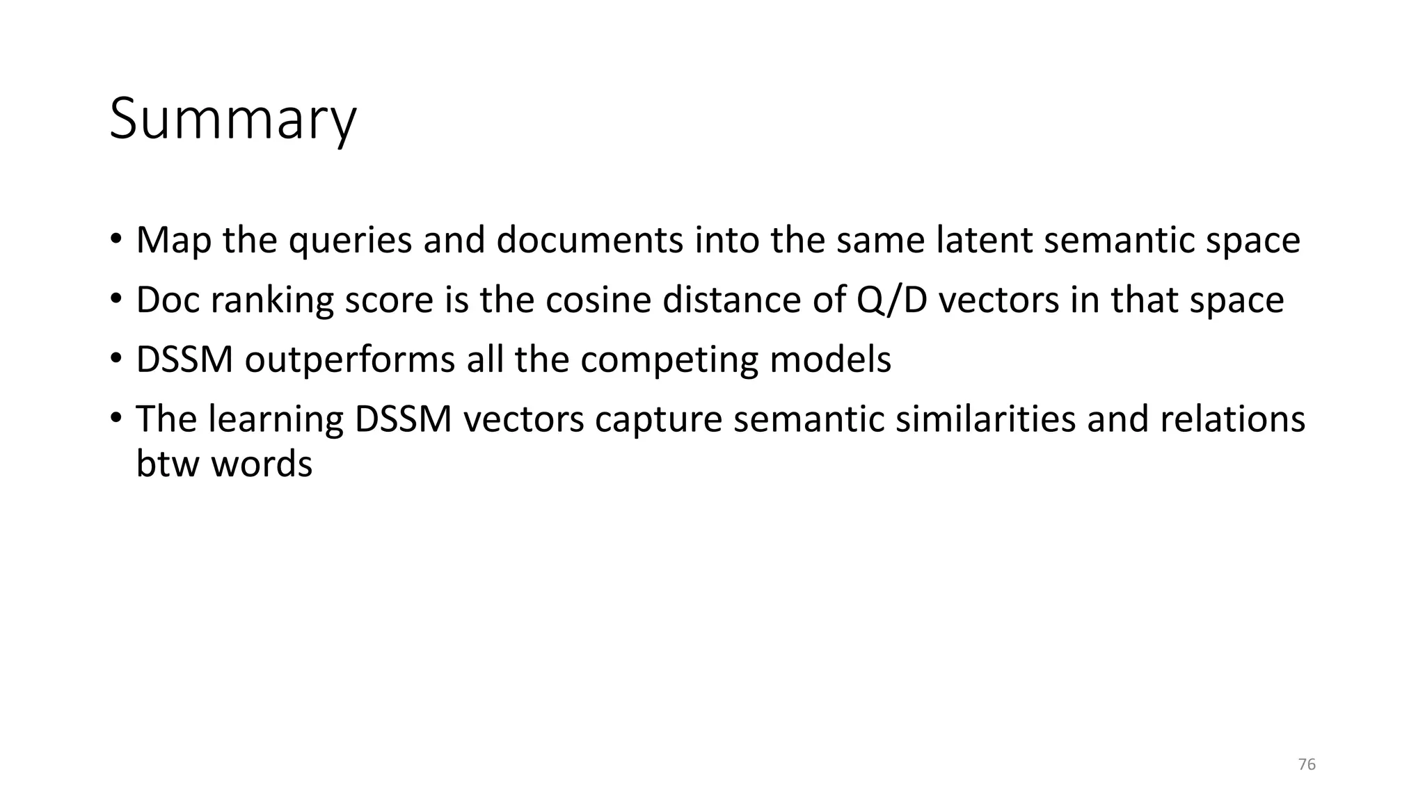 Summary
• Map the queries and documents into the same latent semantic space
• Doc ranking score is the cosine distance of Q/D vectors in that space
• DSSM outperforms all the competing models
• The learning DSSM vectors capture semantic similarities and relations
btw words
76
 