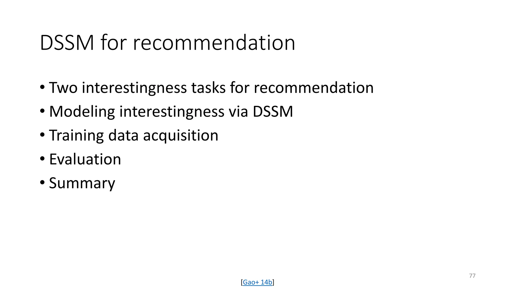 DSSM for recommendation
• Two interestingness tasks for recommendation
• Modeling interestingness via DSSM
• Training data acquisition
• Evaluation
• Summary
[Gao+ 14b]
77
 