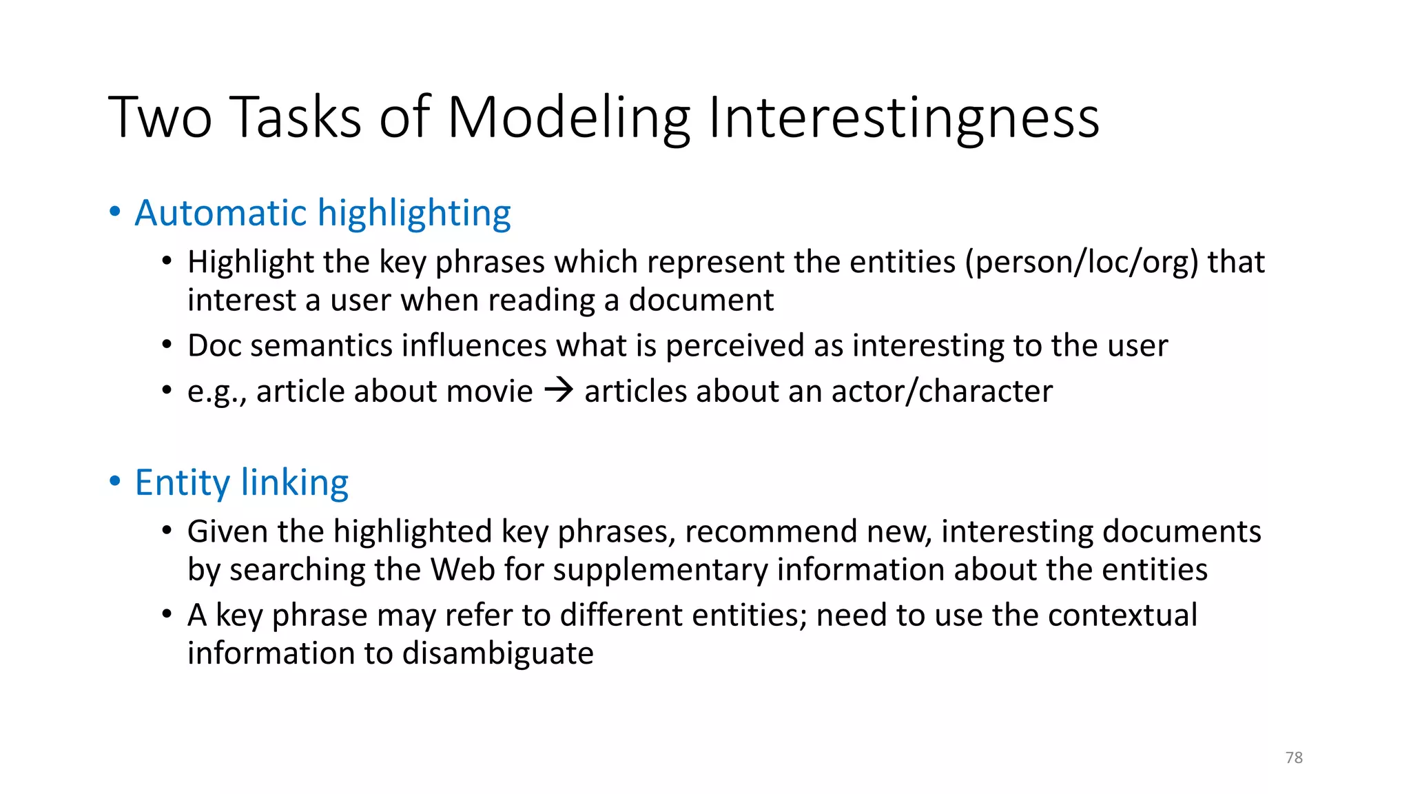 Two Tasks of Modeling Interestingness
• Automatic highlighting
• Highlight the key phrases which represent the entities (person/loc/org) that
interest a user when reading a document
• Doc semantics influences what is perceived as interesting to the user
• e.g., article about movie  articles about an actor/character
• Entity linking
• Given the highlighted key phrases, recommend new, interesting documents
by searching the Web for supplementary information about the entities
• A key phrase may refer to different entities; need to use the contextual
information to disambiguate
78
 
