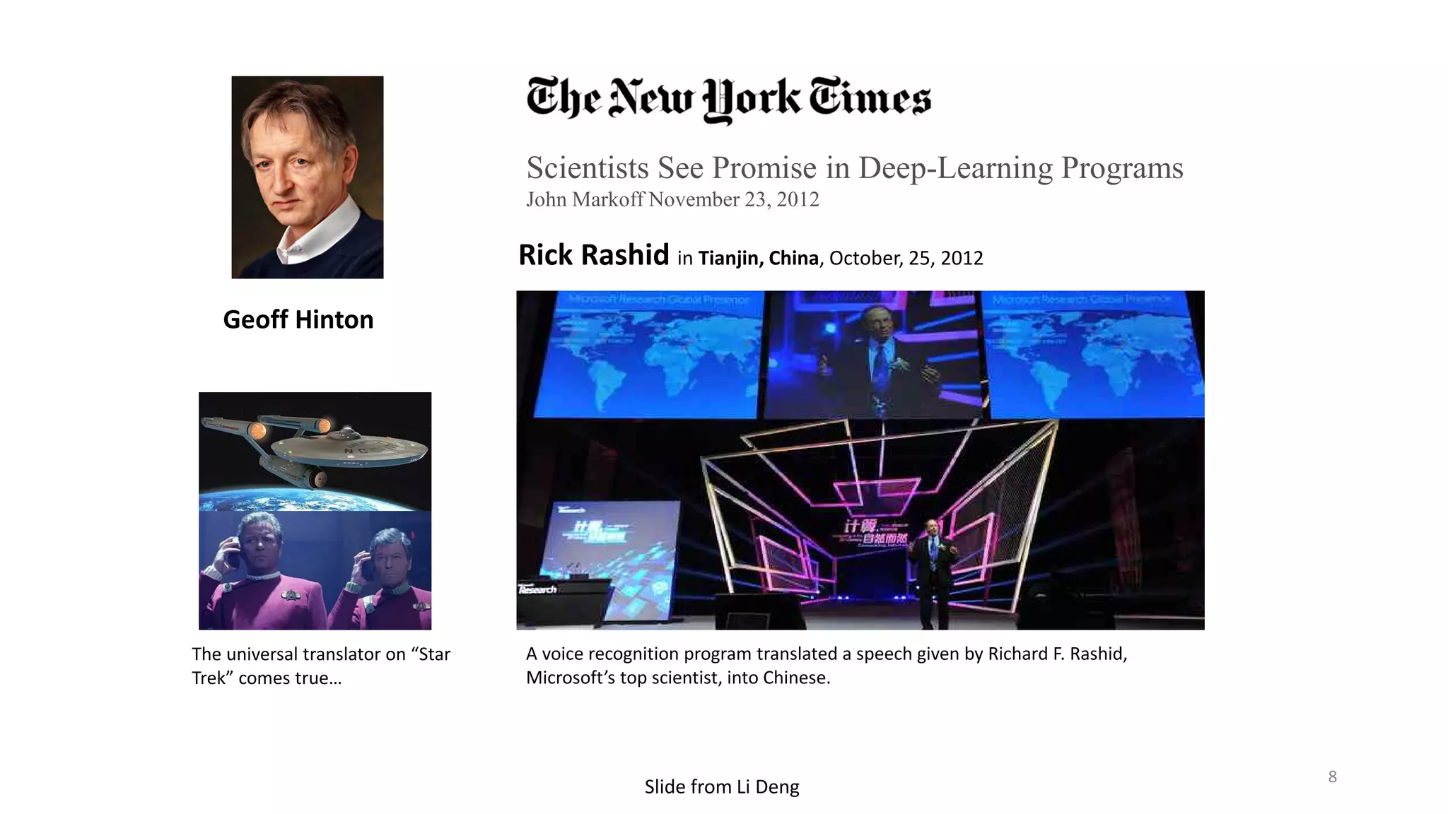 Scientists See Promise in Deep-Learning Programs
John Markoff November 23, 2012
Rick Rashid in Tianjin, China, October, 25, 2012
A voice recognition program translated a speech given by Richard F. Rashid,
Microsoft’s top scientist, into Chinese.
Geoff Hinton
The universal translator on “Star
Trek” comes true…
8
 