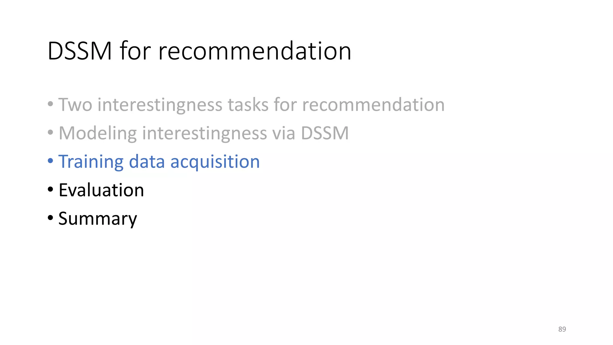 DSSM for recommendation
• Two interestingness tasks for recommendation
• Modeling interestingness via DSSM
• Training data acquisition
• Evaluation
• Summary
89
 