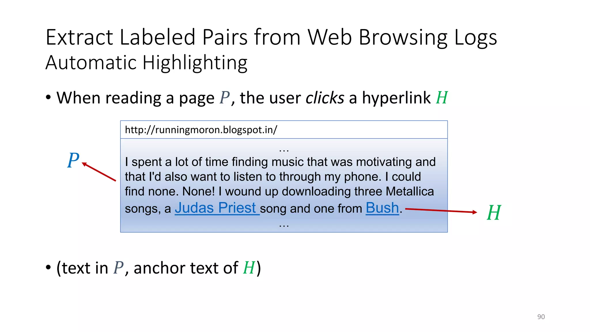 Extract Labeled Pairs from Web Browsing Logs
Automatic Highlighting
• When reading a page 𝑃𝑃, the user clicks a hyperlink 𝐻𝐻
…
I spent a lot of time finding music that was motivating and
that I'd also want to listen to through my phone. I could
find none. None! I wound up downloading three Metallica
songs, a Judas Priest song and one from Bush.
…
http://runningmoron.blogspot.in/
• (text in 𝑃𝑃, anchor text of 𝐻𝐻)
𝑃𝑃
𝐻𝐻
90
 