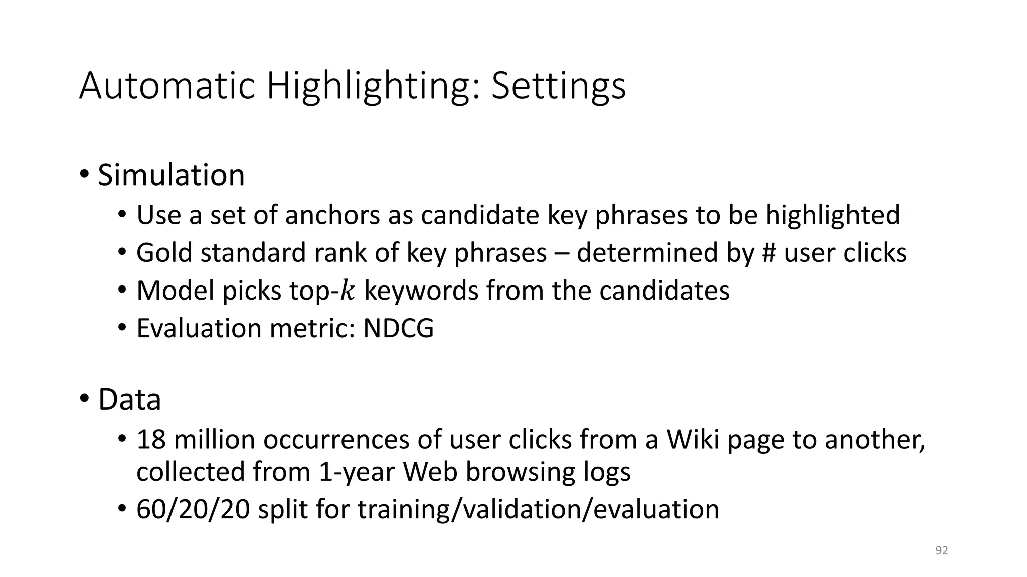 Automatic Highlighting: Settings
• Simulation
• Use a set of anchors as candidate key phrases to be highlighted
• Gold standard rank of key phrases – determined by # user clicks
• Model picks top-𝑘𝑘 keywords from the candidates
• Evaluation metric: NDCG
• Data
• 18 million occurrences of user clicks from a Wiki page to another,
collected from 1-year Web browsing logs
• 60/20/20 split for training/validation/evaluation
92
 