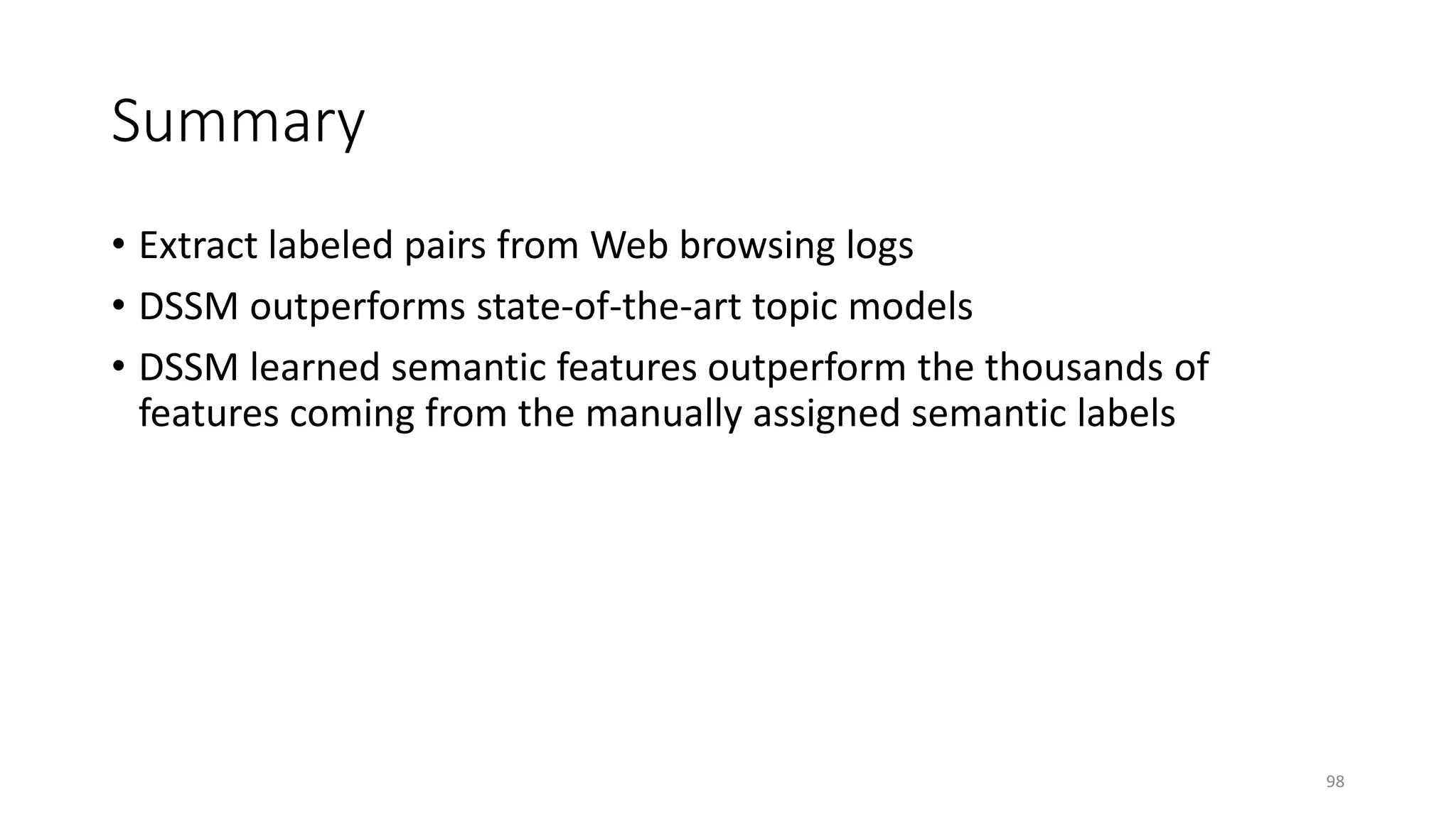 Summary
• Extract labeled pairs from Web browsing logs
• DSSM outperforms state-of-the-art topic models
• DSSM learned semantic features outperform the thousands of
features coming from the manually assigned semantic labels
98
 