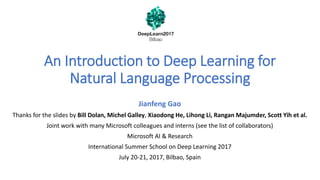 An Introduction to Deep Learning for
Natural Language Processing
Jianfeng Gao
Thanks for the slides by Bill Dolan, Michel Galley, Xiaodong He, Lihong Li, Rangan Majumder, Scott Yih et al.
Joint work with many Microsoft colleagues and interns (see the list of collaborators)
Microsoft AI & Research
International Summer School on Deep Learning 2017
July 20-21, 2017, Bilbao, Spain
 